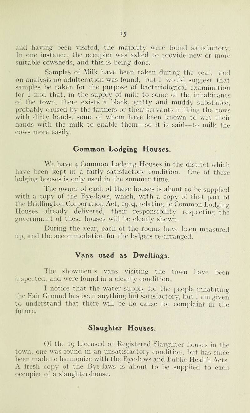 and having been visited, the majority were found satisfactory. In one instance, the occupier was asked to provide new or more suitable cowsheds, and this is being done. Samples of Milk have been taken during the year, and on analysis no adulteration was found, but I would suggest that samples be taken for the purpose of bacteriological examination for I find that, in the supply of milk to some of the' inhabitants of the town, there exists a black, gritty and muddy substance, probably caused by the farmers or their servants milking the cows with dirty hands, some of whom have been known to wet their hands with the milk to enable them—so it is said—to milk the cows more easily. Common Lodging Houses. We have 4 Common Lodging Houses in the district which have been kept in a fairly satisfactory condition. One of these lodging houses is only used in the summer time. The owner of each of these houses is about to be supplied with a copy of the Bye-laws, which, with a copy of that part of the Bridlington Corporation Act, 1904, relating to Common Lodging Houses already delivered, their responsibilit}/ respecting the government of these houses will be clearly shown. During the year, each of the rooms have been measured up, and the accommodation for the lodgers re-arranged. Vans used as Dwellings. The showmen’s vans visiting the town have been inspected, and were found in a cleanly condition. I notice that the water supply for the people inhabiting the Fair Ground has been anything but satisfactory, but I am given to understand that there will be no cause for complaint in the future. Slaughter Houses. Of the 19 Licensed or Registered Slaughter houses in the town, one was found in an unsatisfactory condition, but has since been made to harmonize with the Bye-laws and Public Health Acts. A fresh copy of the Bye-laws is about to be supplied to each occupier of a slaughter-house.