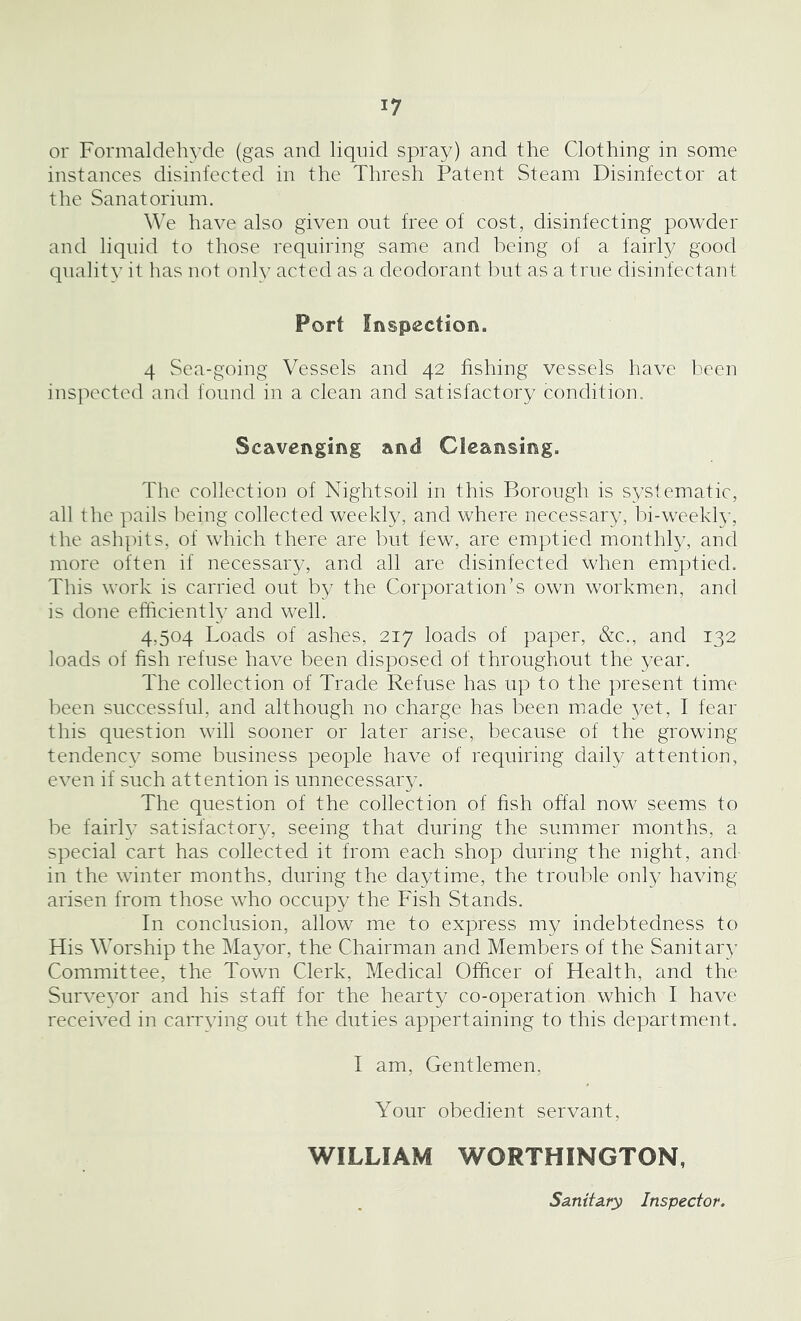 or Formaldehyde (gas and liquid spray) and the Clothing in some instances disinfected in the Thresh Patent Steam Disinfector at the Sanatorium. We have also given out free of cost, disinfecting powder and liquid to those requiring same and being of a fairly good quality it has not only acted as a deodorant but as a true disinfectant Port Inspection. 4 Sea-going Vessels and 42 fishing vessels have been inspected and found in a clean and satisfactory condition. Scavenging and Cleansing. The collection of Nightsoil in this Borough is systematic, all the pails being collected weekly, and where necessary, bi-weekly, the ashpits, of which there are but few, are emptied monthly, and more often if necessary, and all are disinfected when emptied. This work is carried out by the Corporation’s own workmen, and is done efficiently and well. 4,504 Loads of ashes, 217 loads of paper, &c., and 132 loads of fish refuse have been disposed of throughout the year. The collection of Trade Refuse has up to the present time been successful, and although no charge has been made yet, I fear this question will sooner or later arise, because of the growing tendency some business people have of requiring daily attention, even if such attention is unnecessary. The question of the collection of fish offal now seems to be fairly satisfactory, seeing that during the summer months, a special cart has collected it from each shop during the night, and- in the winter months, during the daytime, the trouble only having arisen from those who occupy the Fish Stands. In conclusion, allow me to express my indebtedness to His Worship the Mayor, the Chairman and Members of the Sanitary Committee, the Town Clerk, Medical Officer of Health, and the Surveyor and his staff for the hearty co-operation which I have received in carrving out the duties appertaining to this department. I am, Gentlemen, Your obedient servant, WILLIAM WORTHINGTON, Sanitary Inspector.