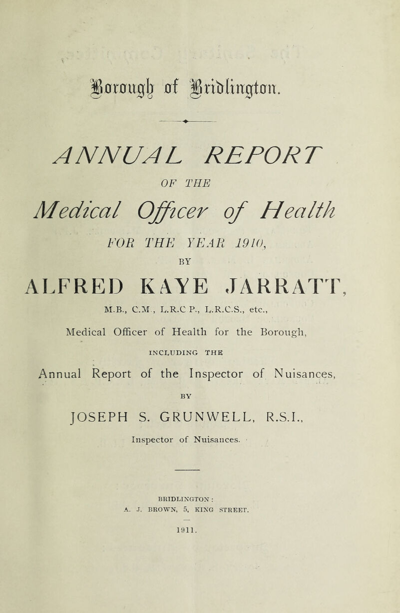 fiorougb of §riblmgtcm. ANNUAL REPORT OF THE Medical Officer of Health FOR THE YEAR 1910, BY ALFRED KAYE JARRATT, M.B., C.M., LR.C P, L.R.C.S., etc., Medical Officer of Health for the Borough, INCLUDING THE Annual Report of the Inspector of Nuisances, BY JOSEPH S. GRUNWELL, R.S.I., Inspector of Nuisances. BRIDLINGTON : A. J. BROWN, 5, KING STREET. 1911.