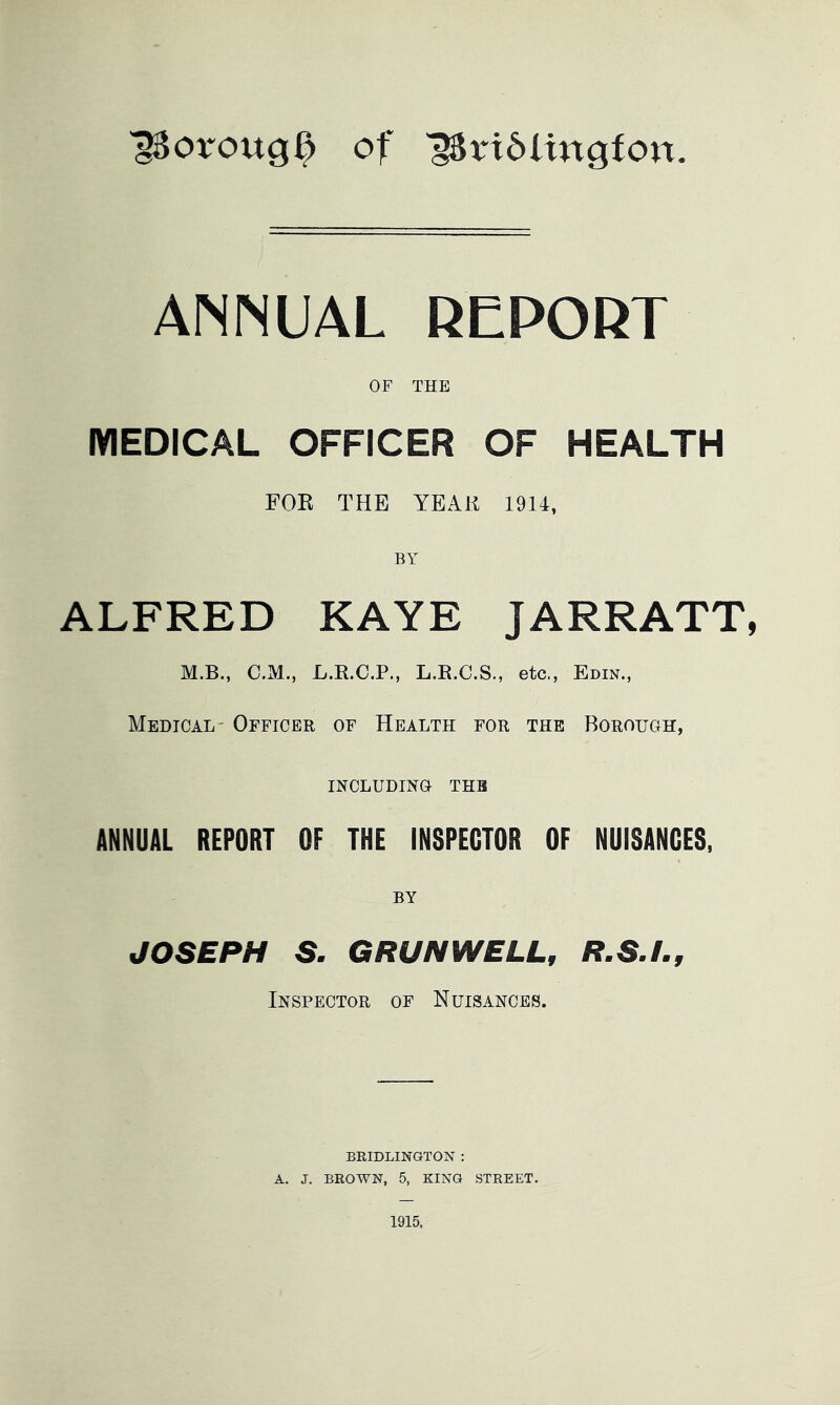 ISoroug^ of '58n6ltngfon. ANNUAL REPORT OF THE MEDICAL OFFICER OF HEALTH FOE THE YEAK 1914, BY ALFRED KAYE JARRATT, M.B., C.M., L.R.C.P., L.R.C.S., etc., Edin., Medical- Officer of Health for the Borouoh, INCLUDING THE ANNUAL REPORT OF THE INSPECTOR OF NUISANCES, BY JOSEPH S. GRUN WELL, R.S.L, Inspector of Nuisances. BRIDLINGTON : A. J. BROWN, 5, KING STREET. 1915,