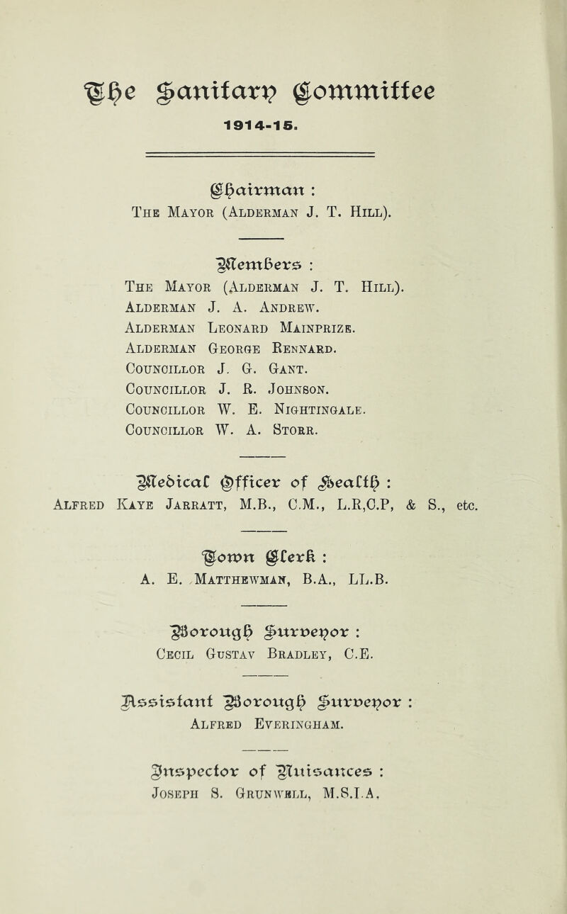 ^anifar^ ^ommiffee 1914-15. ^^axxxnan : The Mayor (Alderman J. T. Hill). ^(lexnBev^ : The Mayor (Alderman J. T. Hill). Alderman J. A. Andreev. Alderman Leonard Mainprize. Alderman Georoe Rennard. Councillor J. G. Gant, Councillor J. R. Johnson. Councillor W. E, Niohtinoale. Councillor W. A. Storr. ■g^ebicaC Officer of S^eatt^ : Alfred Kaye Jarratt, M.B., C,M., L.R,O.P, & S., ^o«>n g^Cer^ : A. E. Matthewman, B.A., LL.B. ^oroug^ ^\xxx>ev^ox : Cecil Gustav Bradley, C.E. ^oroug^ ^uxvex^ox : Alfred Everinoham. ^n^pcctox of : Joseph S. Grunwell, M.S.I.A, etc.