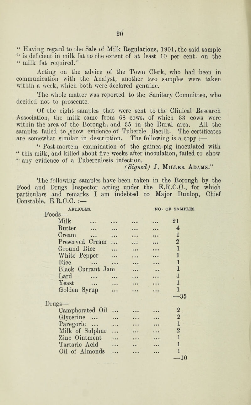 “ Having regard to the Sale of Milk Regulations, 1901, the said sample “ is deficient in milk fat to the extent of at least 10 per cent, on the “ milk fat required.” Acting on the advice of the Town Clerk, who had been in communication with the Analyst, another twm samples were taken within a week, which both were declared genuine. The whole matter was reported to the Sanitary Committee, who decided not to prosecute. Of the eight samples that were sent to the Clinical Research Association, the milk came from 68 cows, of which 33 cows were within the area of the Borough, and 35 in the Rural area. All the samples failed to ,show evidence of Tubercle Bacilli. The certificates are somewhat similar in description. The following is a copy :— “ Post-mortem examination of the guinea-pig inoculated with “ this milk, and killed about five weeks after inoculation, failed to show any evidence of a Tuberculosis infection. (Signed) J. Miller Adams.” The following samples have been taken in the Borough by the Food and Drugs Inspector acting under the E.R.C.C., for which particulars and remarks I am indebted to Major Dunlop, Chief Constable, E.R.C.C. :— ARTICLES. Foods— Milk Butter Cream Preserved Cream ... Ground Rice White Pepper Rice Black Currant Jam Lard Yeast Golden Syrup Drugs— Camphorated Oil Glycerine ... Paregoric ... Milk of Sulpliur Zinc Ointment Tartaric Acid Oil of Almonds ... —10 NO. OF SAMPLES. 21 4 1 2 1 1 1 1 1 1 1 —35 2 2 1 2 1 1 1