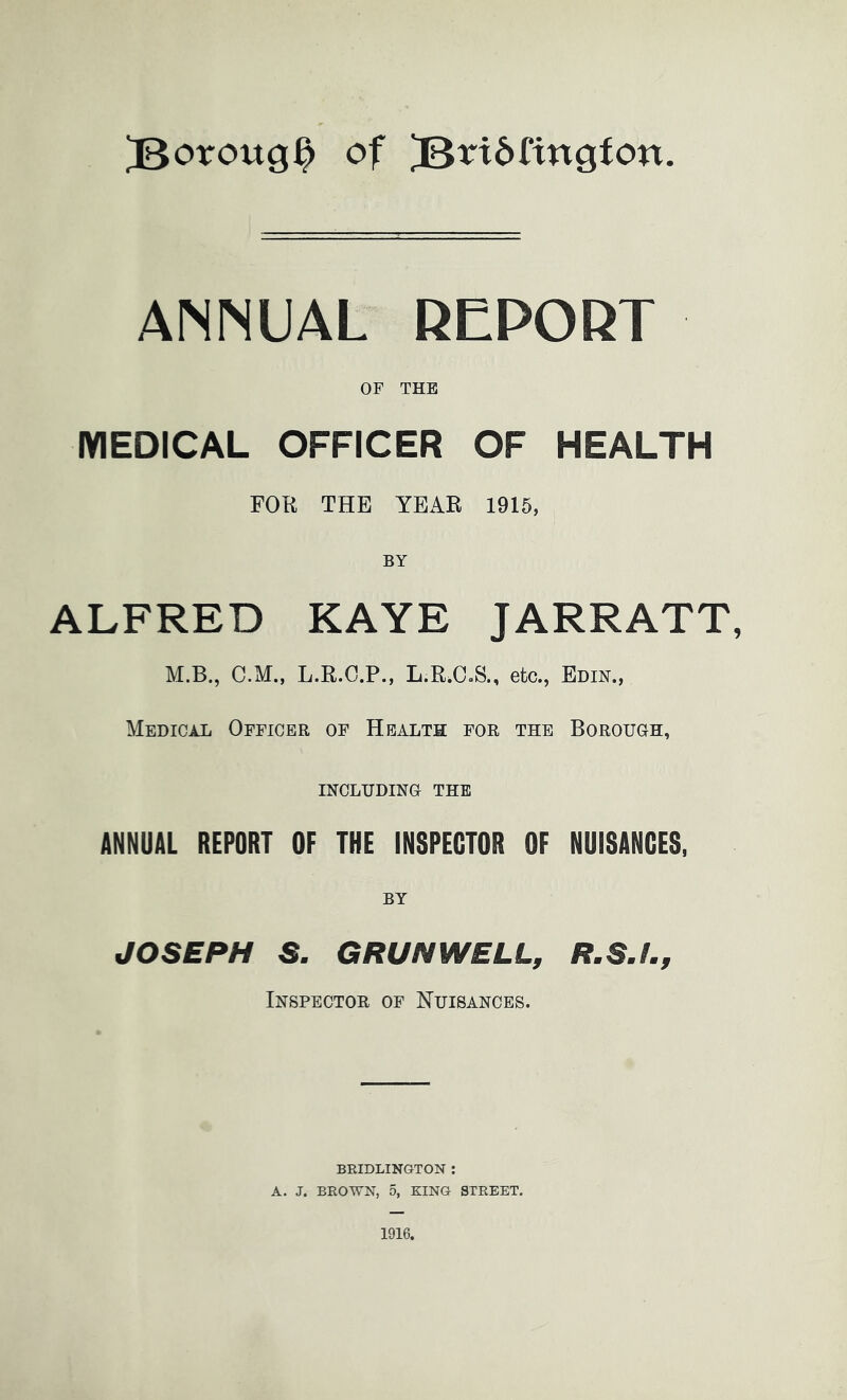 ^oroug^ of ]B^^t6fingfon. ANNUAL REPORT OF THE MEDICAL OFFICER OF HEALTH FOR THE YEAR 1915, BY ALFRED KAYE JARRATT, M.B., C.M., L.R.C.P., L.R.OoS., etc., Edin., Medical Officer of Health for the Borough, INCLUDING THE ANNUAL REPORT OF THE INSPECTOR OF NUISANCES, BY JOSEPH S. GRUNWELL, R.S.I., Inspector of Nuisances. BRIDLINGTON : A. J. BROWN, 5, KING STREET.