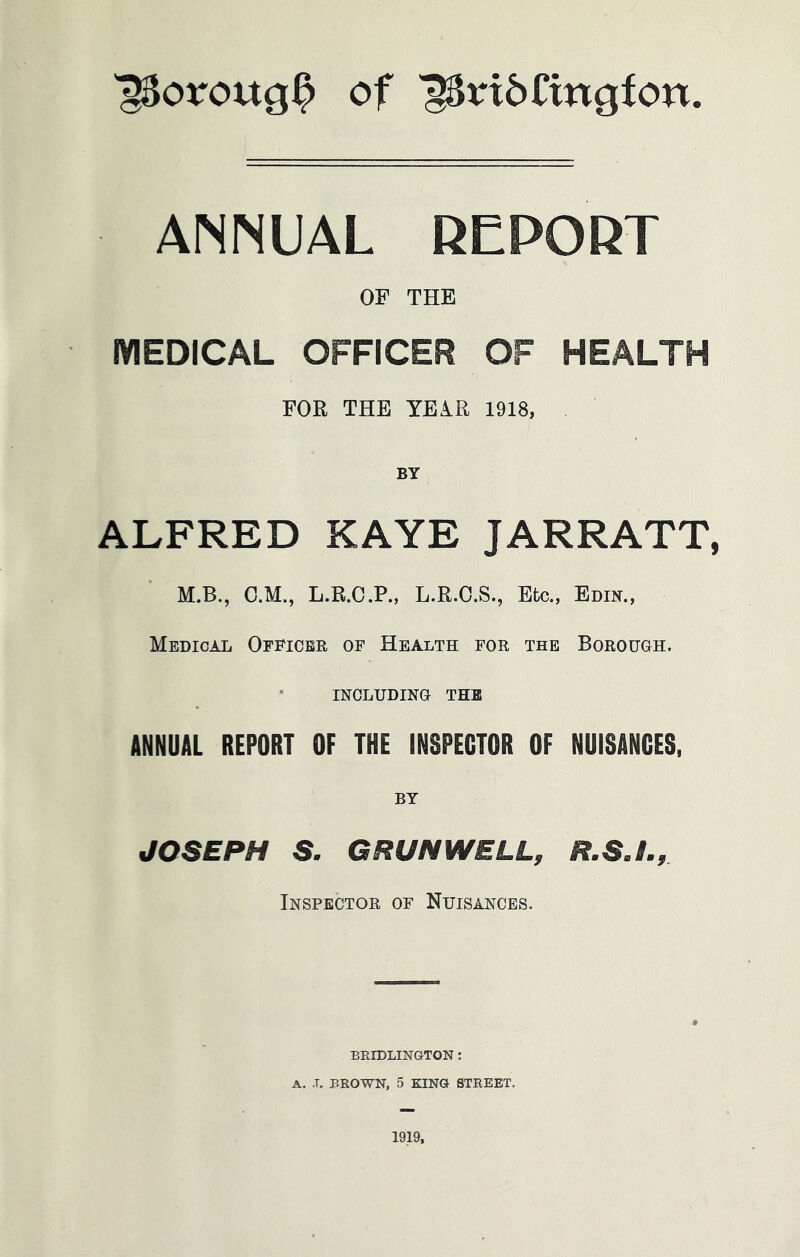 ■poroug^ of 18ri6Cingfon ANNUAL REPORT OF THE MEDICAL OFFICER OF HEALTH FOR THE YEiR 1918, BY ALFRED KAYE JARRATT, M.B., C.M., L.R.C.P., L.R.O.S., Etc., Edin., Medical Officer of Health for the Borough. INCLUDING THE ANNUAL REPORT OF THE INSPECTOR OF NUISANCES, BY JOSEPH S. GRUNWELL, R.S.L, Inspector of Nuisances. BRIDLINGTON: A. .T, BROWN, 5 KING STREET. 1919,