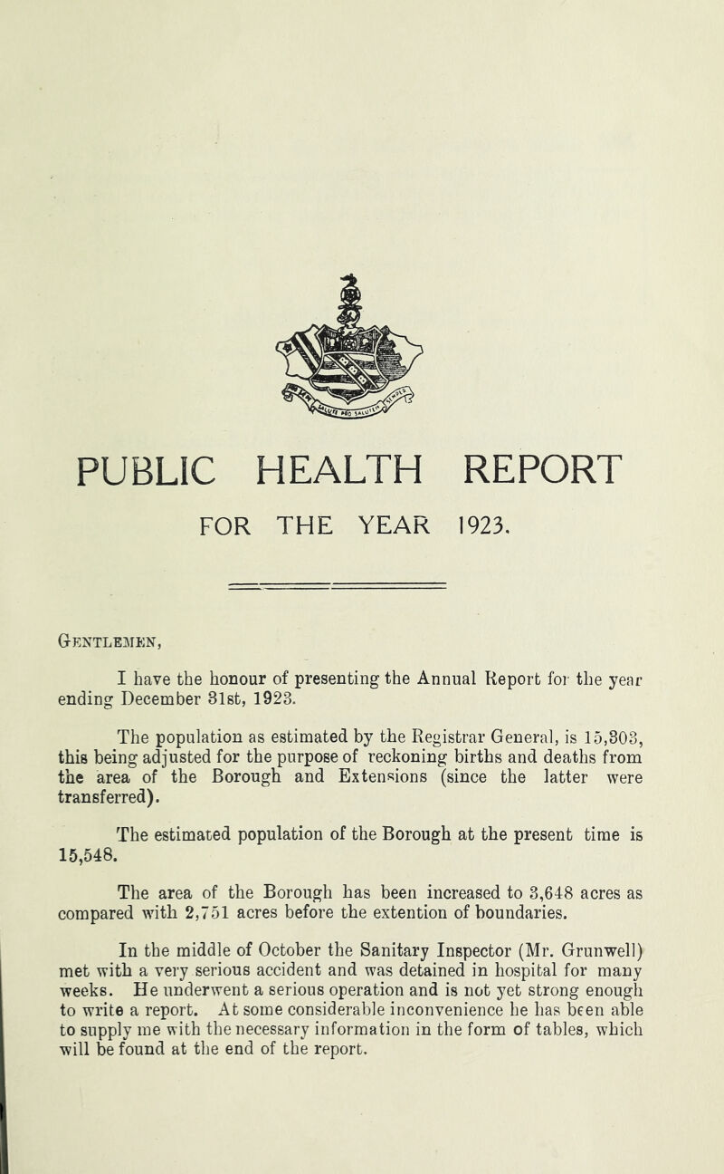 PUBLIC HEALTH REPORT FOR THE YEAR 1923. Gentlemen, I have the honour of presenting the Annual Report for the year ending December 31st, 1923. The population as estimated by the Registrar General, is 15,803, this being adjusted for the purpose of reckoning births and deaths from the area of the Borough and Extensions (since the latter were transferred). The estimated population of the Borough at the present time is 15,548. The area of the Borough has been increased to 3,648 acres as compared with 2,751 acres before the extention of boundaries. In the middle of October the Sanitary Inspector (Mr. Grunwell) met with a very serious accident and was detained in hospital for many weeks. He underwent a serious operation and is not yet strong enough to write a report. At some considerable inconvenience he has been able to supply me with the necessary information in the form of tables, which will be found at the end of the report.