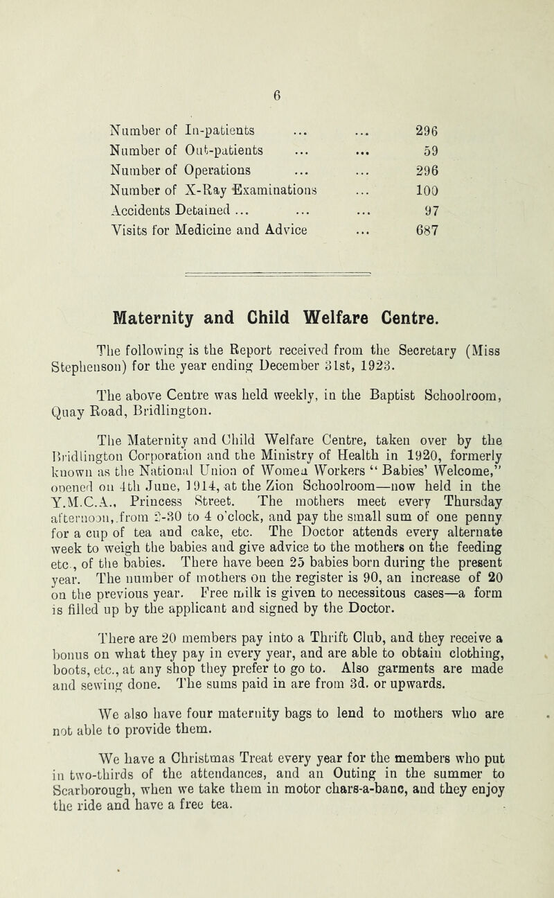 Number of In-patients 296 59 296 100 97 687 Number of Out-patients Number of Operations Number of X-Ray Examinations Accidents Detained ... Visits for Medicine and Advice Maternity and Child Welfare Centre. The following is the Report received from the Secretary (Miss Stephenson) for the year ending December 31st, 1923. The above Centre was held weekly, in the Baptist Schoolroom, Quay Road, Bridlington. The Maternity and Child Welfare Centre, taken over by the Bridlington Corporation and che Ministry of Health in 1920, formerly known as the National Union of Women Workers “ Babies’ Welcome,” opened on 4tli June, 1914, at the Zion Schoolroom—now held in the Y.M.C.A., Princess Street. The mothers meet every Thursday after noon,, from 2-30 to 4 o’clock, and pay the small sum of one penny for a cup of tea and cake, etc. The Doctor attends every alternate week to weigh the babies and give advice to the mothers on the feeding etc., of the babies. There have been 25 babies born during the present year. The number of mothers on the register is 90, an increase of 20 on the previous year. Free milk is given to necessitous cases—a form is filled up by the applicant and signed by the Doctor. There are 20 members pay into a Thrift Club, and they receive a bonus on what they pay in every year, and are able to obtain clothing, hoots, etc., at any shop they prefer to go to. Also garments are made and sewing done. The sums paid in are from 3d. or upwards. We also have four maternity bags to lend to mothers who are not able to provide them. We have a Christmas Treat every year for the members who put in two-thirds of the attendances, and an Outing in the summer to Scarborough, when we take them in motor chars-a-banc, and they enjoy the ride and have a free tea.