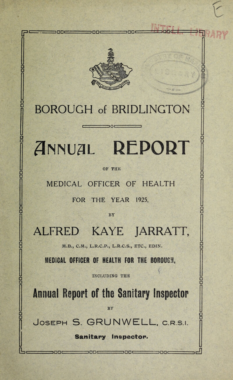 jnnrr:.;--, inPLj:.—■ inner-- ..-.L.Annr— mnr- —inpr mmuL REPORT or THE L □ □ MEDICAL OFFICER OF HEALTH [ FOR THE YEAR 1925. [' ALFRED KAYE JARRATT, M.B., C.M., L.R.C.P., L.R.C.S., ETC., EDIN. □ MEDICAL OFFICER OF HEALTH FOR THE BOROUGH, INCLUDING THE □ □ Annual Report of the Sanitary Inspector BY Joseph S. GRUNWELL. c.r.s.i. r Sanitary Inspector. D=.c= ==3nni=rr^--:-:.=inni: . inncT;- =inni=T— ii~f1