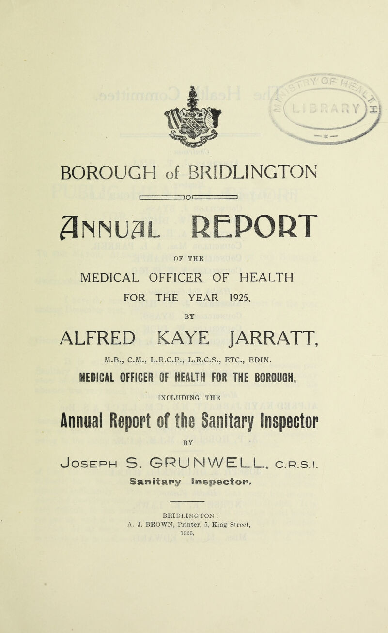 Snmusl report OF THE MEDICAL OFFICER OF HEALTH FOR THE YEAR 1925, BY ALFRED KAYE JARRATT, M.B., C.M., L.R.C.P., L.R.C.S., ETC., EDIN. MEDICAL OFFICER OF HEALTH FOR THE BOROUGH, INCLUDING THE Annual Report of the Sanitary Inspector BY Joseph S. GRUNWELL. c.r.s.i. Sanitaa^y Braspectoe^. BRIDLINGTON : A. J. BROWN, Printer, 5, King Street, 1926.