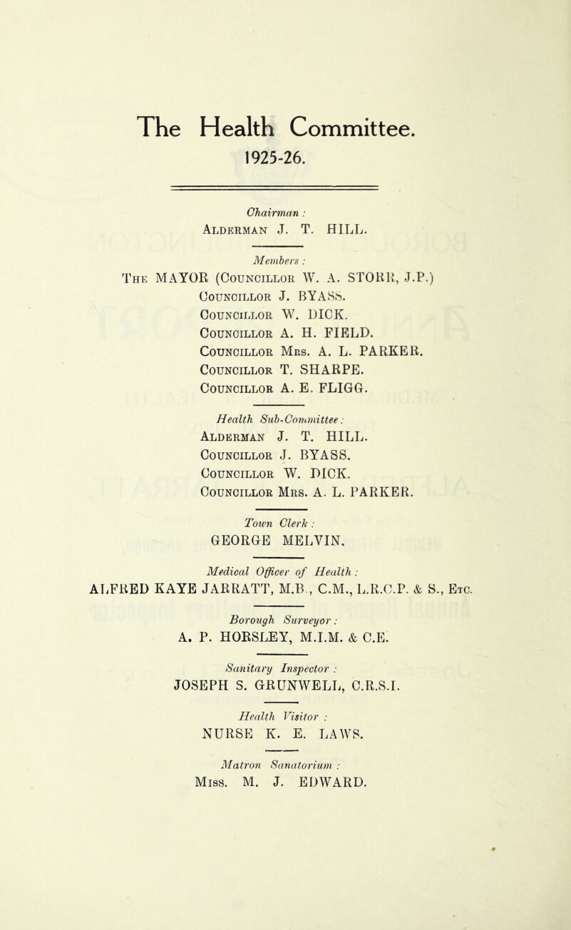 The Health Committee. 1925-26. Chairman : Alderman J. T. HILL. Members : The mayor (Councillor W. A. STORR, J.P.) Councillor J. BY ASS. Councillor W. DICK. Councillor A. H. FIELD. Councillor Mrs. A. L. PARKER. Councillor T. SHARPE. Councillor A. E. FLIGG. Health Sub-Committee: Alderman J. T. HILL. Councillor J. BYASS. Councillor W. DICK. Councillor Mrs. A. L. PARKER. Town Clerk : GEORGE MELVIN, Medical Officer of Health : AT.FRED KAYE JARRATT, M.B., C.M., L.R.C.P. & S., Etc. Borough Surveyor: A. P. HORSLEY, M.I.M. & C.E. Sanitary Inspector : JOSEPH S. GRUNWELL, C.R.S.I. Health Visitor : NURSE K. E. LAWS. Matron Sanatorium : Miss. M. J. EDWARD.