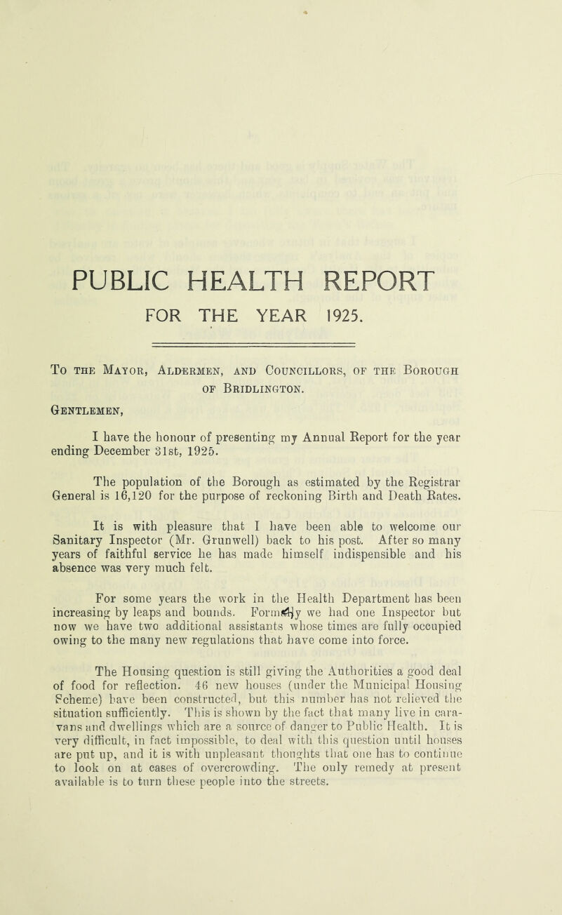 PUBLIC HEALTH REPORT FOR THE YEAR 1925, To THE Mayor, Aldermen, and Councillors, of the Borough OF Bridlington. Gentlemen, I have the honour of presenting mj Annual Keport for the year ending December 31st, 1925. The population of the Borough as estimated by the Registrar General is 16,120 for the purpose of reckoning Birth and Death Rates. It is with pleasure that I have been able to welcome our Sanitary Inspector (Mr. Grunwell) back to his post. After so many years of faithful service he has made himself indispensible and his absence was very much felt. For some years the work in the Health Department has been increasing by leaps and bounds. Form?^y we had one Inspector but now we have two additional assistants whose times are fully occupied owing to the many new regulations that have come into force. The Housing question is still giving the Authorities a good deal of food for reflection. 46 new houses (under the Municipal Housing Fcheme) have been constructed, but this number has not relieved the situation sufficiently. This is shown by the fact that many live in cara- vans and dwellings which are a source of danger to Public Health. It is very difficult, in fact impossible, to deal with this question until houses are put up, and it is with unpleasant thoughts that one has to continue to look on at cases of overcrowding. The only remedy at present available is to turn these people into the streets.