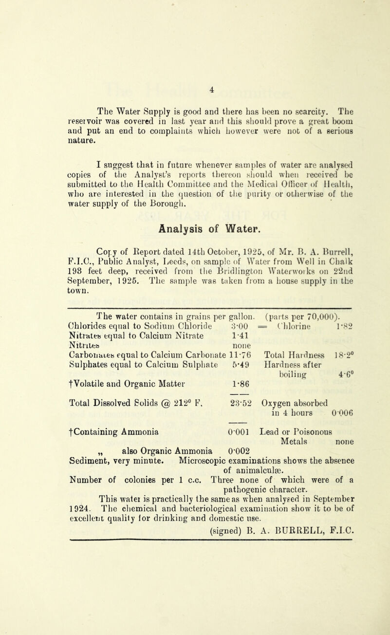 The Water Supply is good and there has been no scarcity. The reservoir was covered in last year and this should prove a great boom and put an end to complaints which however were not of a serious nature. I suggest that in future whenever samples of water are analysed copies of the Analyst’s reports thereon should when received be submitted to the Health Committee and the Medical Officer of Health, who are interested in the question of the purity or otherwise of the water supply of the Borough. Analysis of Water. Copy of Report dated 14th October, 1925, of Mr. B. A. Burrell, F.I.C., Public Analyst, Leeds, on sample of Watei’ from Well in Chalk 198 feet deep, received from tlie Bridlington Waterworks on 22nd September, 1 925. The sample was taken from a house supply in the town. The water contains in grains per gallon, (pai ts per 70,000). Chlorides equal to Sodium Chloride 8*00 = Chlorine 1*S2 Nitrates equal to Calcium Nitrate 1-41 Nitriles none Carbonates equal to Calcium Carbonate 11-76 Total Hardness 18-2° Sulphates equal to Calcium Sulphate 5*49 Hardness after boiling 4-6® tVolatile and Organic Matter 1-86 Total Dissolved Solids @ 212° F. 23-52 Oxygen absorbed in 4 hours 0 006 fContaining Ammonia O’OOl Lead or Poisonous Metals none „ also Organic Ammonia 0*002 Sediment, very minute. Microscopic examinations shows the absence of animalculge. Number of colonies per 1 c.c. Three none of which were of a pathogenic character. This water is practically the same as when analysed in September 1924. The chemical and bacteriological examination show it to be of excellent quality for drinking and domestic use. (signed) B. A. BURRELL, F.l.C.