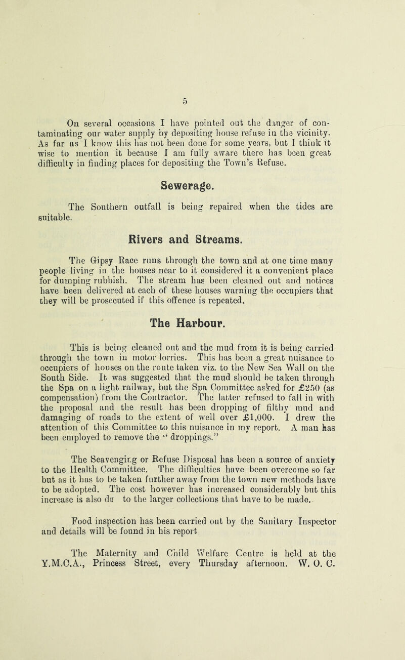 On several occasions I have pointed oat the danger of con- taminating our water supply by depositing house refuse in the vicinity. As far as I know this has not been done for some years, but I think it wise to mention it because I am fully aware there has been great difficulty in finding places for depositing the Town’s Refuse. Sewerage. The Southern outfall is being repaired when the tides are suitable. Rivers and Streams. The Gipsy Race runs through the town and at one time many people living in the houses near to it considered it a convenient place for dumping rubbish. The stream has been cleaned out and notices have been delivered at each of these houses warning the occupiers that they will be prosecuted if this offence is repeated. The Harbour. This is being cleaned out and the mud from it is being carried through the town in motor lorries. This has been a great nuisance to occupiers of houses on the route taken viz. to the New Sea Wall on the South Side. It was suggested that the mud should be taken through the Spa on a light railway, but the Spa Committee asked for £250 (as compensation) from the Contractor. The latter refused to fall in with the proposal and the result has been dropping of filthy mud and damaging of roads to the extent of well over £1,000. I drew the attention of this Committee to this nuisance in my report. A man has been employed to remove the ‘‘ droppings.” The Scavenging or Refuse Disposal has been a source of anxiety to the Health Committee. The difficulties have been overcome so far but as it has to be taken further away from the town new methods have to be adopted. The cost however has increased considerably but this increase is also dn to the larger collections that have to be made.. Food inspection has been carried out by the Sanitary Inspector and details will be found in his report The Maternity and Child Welfare Centre is held at the Y.M.C.A., Princess Street, every Thursday afternoon. W. 0. C.