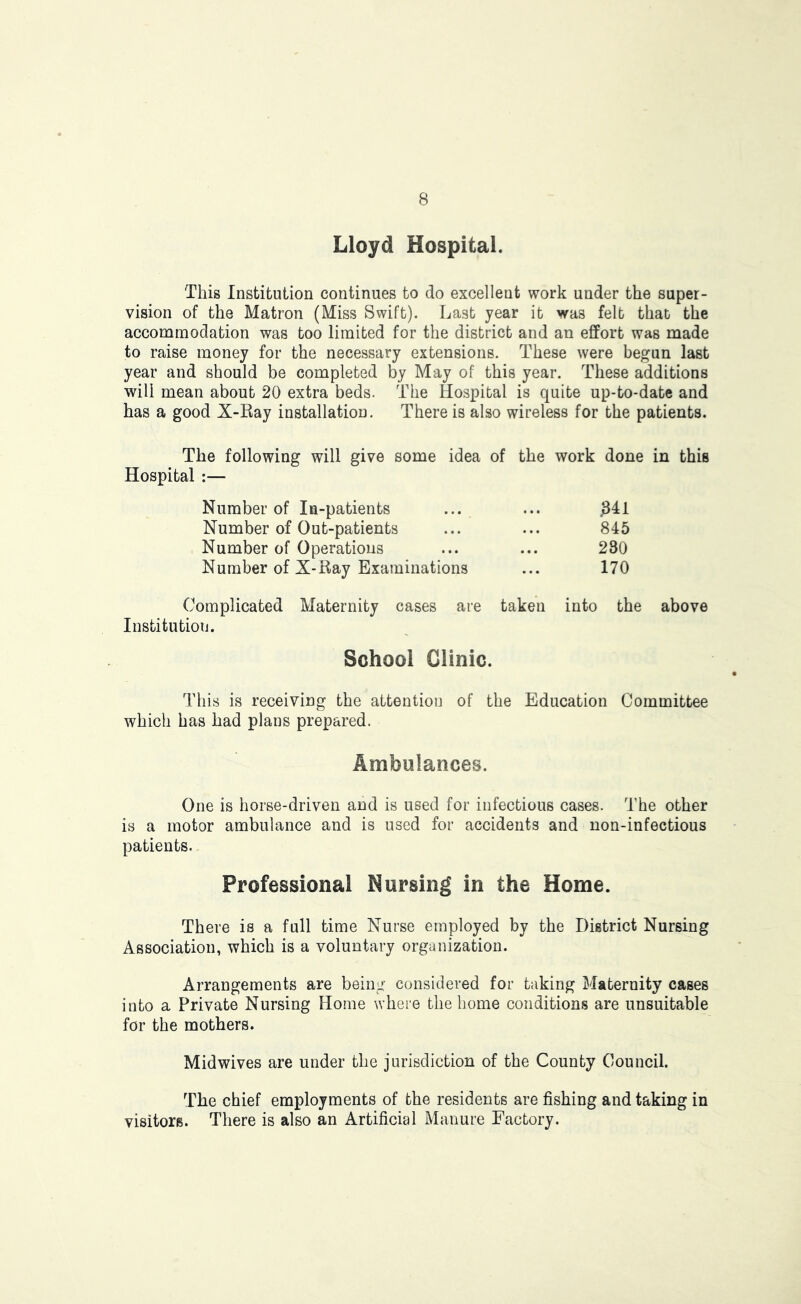 Lloyd Hospital. This Institution continues to do excellent work under the super- vision of the Matron (Miss Swift). Last year it was felt that the accommodation was too limited for the district and an effort was made to raise money for the necessary extensions. These were begun last year and should be completed by May of this year. These additions will mean about 20 extra beds. The Hospital is quite up-to-date and has a good X-Ray installation. There is also wireless for the patients. The following will give some idea of the work done in this Hospital :— Number of In-patients ... ... ^41 Number of Out-patients ... ... 845 Number of Operations ... ... 230 Number of X-Ray Examinations ... 170 Complicated Maternity cases are taken into the above Institution. School Clinic. This is receiving the attention of the Education Committee which has had plans prepared. Ambulances. One is horse-driven and is used for infectious cases. The other is a motor ambulance and is used for accidents and non-infectious patients. Professional Nursing in the Home. There is a full time Nurse employed by the District Nursing Association, which is a voluntary organization. Arrangements are being considered for taking Maternity cases into a Private Nursing Home where the home conditions are unsuitable for the mothers. Midwives are under the jurisdiction of the County Council. The chief employments of the residents are fishing and taking in visitors. There is also an Artificial Manure Factory.