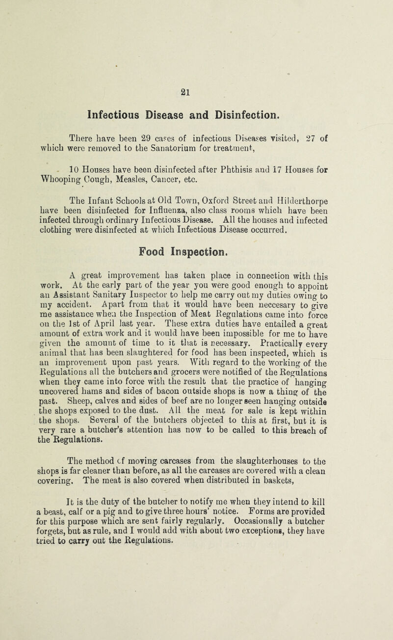 Infectious Disease and Disinfection. There have been 29 ca?es of infectious Diseases visited, 27 of which were removed to the Sanatorium for treatment, - 10 Houses have been disinfected after Phthisis and 17 Houses for Whooping Cough, Measles, Cancer, etc. The Infant Schools at Old Town, Oxford Street and Hilderthorpe have been disinfected for Influenza, also class rooms which have been infected through ordinary Infectious Disease. All the houses and infected clothing were disinfected at which Infectious Disease occurred. Food Inspection. A great improvement has taken place in connection with this work. At the early part of the year you were good enough to appoint an Assistant Sanitary Inspector to help me carry out my duties owing to my accident. Apart from that it would have been neccesary to give me assistance when the Inspection of Meat Eegulations came into force on the 1st of April last year. These extra duties have entailed a great amount of extra work and it would have been impossible for me to have given the amount of time to it that is necessary. Practically every animal that has been slaughtered for food has been inspected, which is an improvement upon past years. With regard to the Working of the Regulations all the butchers and grocers were notified of the Regulations when they came into force with the result that the practice of hanging uncovered hams and sides of bacon outside shops is now a thing of the past. Sheep, calves and sides of beef are no longer seen hanging outside the shops exposed to the dust. All the meat for sale is kept within the shops. Several of the butchers objected to this at first, but it is very rare a butcher’s attention has now to be called to this breach of the Regulations. The method cf moving carcases from the slaughterhouses to the shops is far cleaner than before, as all the carcases are covered with a clean covering. The meat is also covered when distributed in baskets. It is the duty of the butcher to notify me when they intend to kill a beast, calf or a pig and to give three hours’ notice. Forms are provided for this purpose which are sent fairly regularly. Occasionally a butcher forgets, but as rule, and I would add with about two exceptions, they have tried to carry out the Regulations.