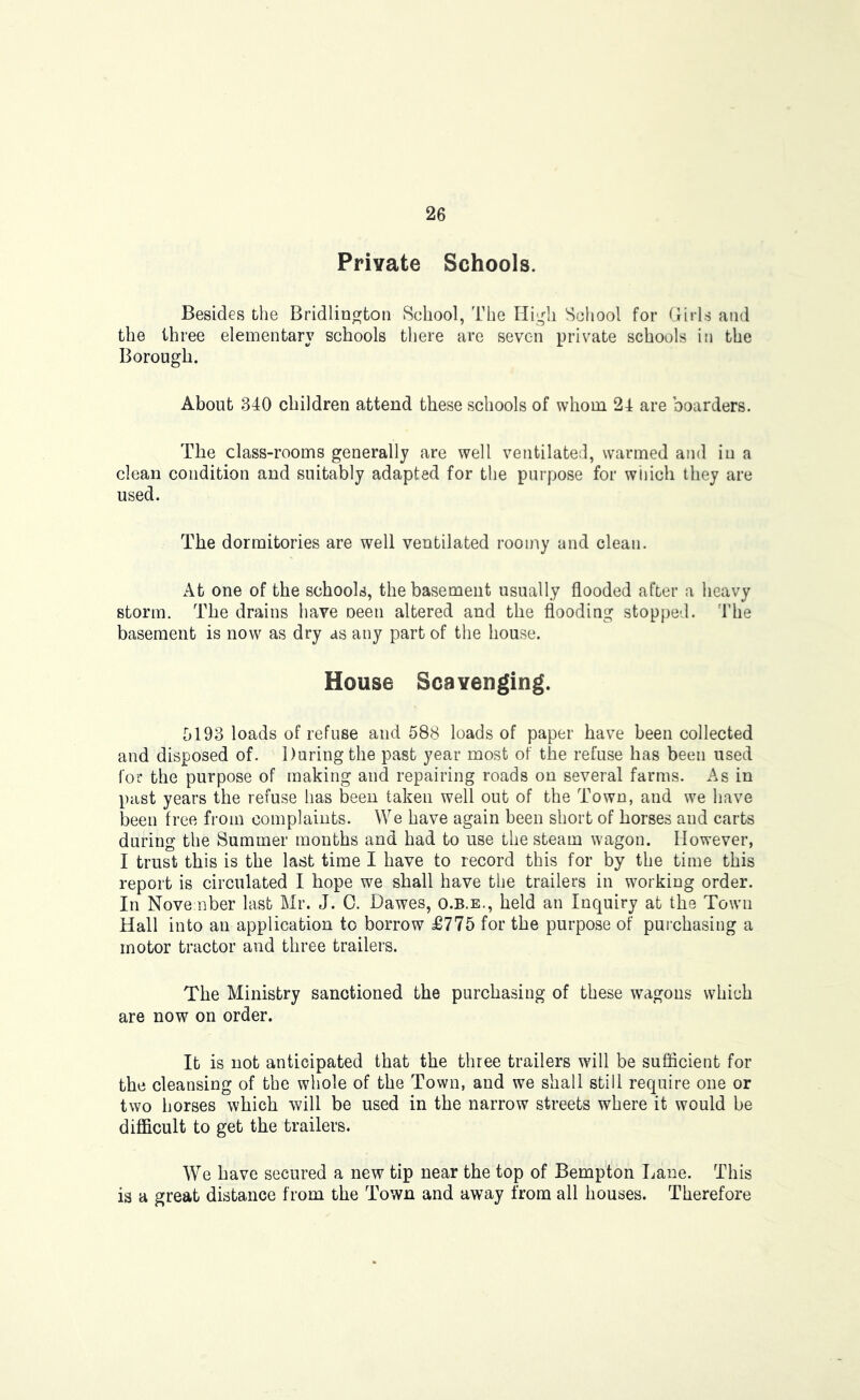 Private Schools. Besides the Bridlington School, The High School for Girls and the three elementary schools there are seven private schools in the Borough. About 340 children attend these schools of whom 24 are boarders. The class-rooms generally are well ventilated, warmed and in a clean condition and suitably adapted for the purpose for wiiich they are used. The dormitories are well ventilated roomy and clean. At one of the schools, the basement usually flooded after a heavy storm. The drains have oeen altered and the flooding stopped. The basement is now as dry as any part of the house. House Scavenging. 5193 loads of refuse and 588 loads of paper have been collected and disposed of. During the past year most of the refuse has been used for the purpose of making and repairing roads on several farms. As in past years the refuse has been taken well out of the Town, and we have been free from complaints. We have again been short of horses and carts during the Summer months and had to use the steam wagon. However, I trust this is the last time I have to record this for by the time this report is circulated I hope we shall have the trailers in working order. In November last Mr. J. 0. Dawes, o.b.e., held an Inquiry at the Town Hall into an application to borrow £775 for the purpose of purchasing a motor tractor and three trailers. The Ministry sanctioned the purchasing of these wagons which are now on order. It is not anticipated that the three trailers will be suflicient for the cleansing of the whole of the Town, and we shall still require one or two horses which will be used in the narrow streets where it would be difficult to get the trailers. We have secured a new tip near the top of Bempton Lane. This is a great distance from the Town and away from all houses. Therefore