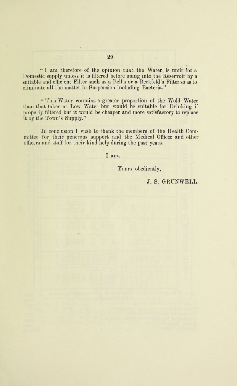 “ I am therefore of the opinion that the Water is unfit for a 1 domestic supply unless it is filtered before going into the Reservoir by a suitable and efficient Filter such as a Bell’s or a Berkfeld’s Filter so as to eliminate all the matter in Suspension including Bacteria.” “ This Water contains a greater proportion of the Wold Water than that taken at Low Water but would be suitable for Drinking if properly filtered but it would be cheaper and more satisfactory to replace it by the Town’s Supply.” In conclusion I wish to thank the members of the Health Com- mittee for their generous support and the Medical Officer and other officers and staff for their kind help during the past years. I am, Yours obediently, J, S. GRUNWELL.