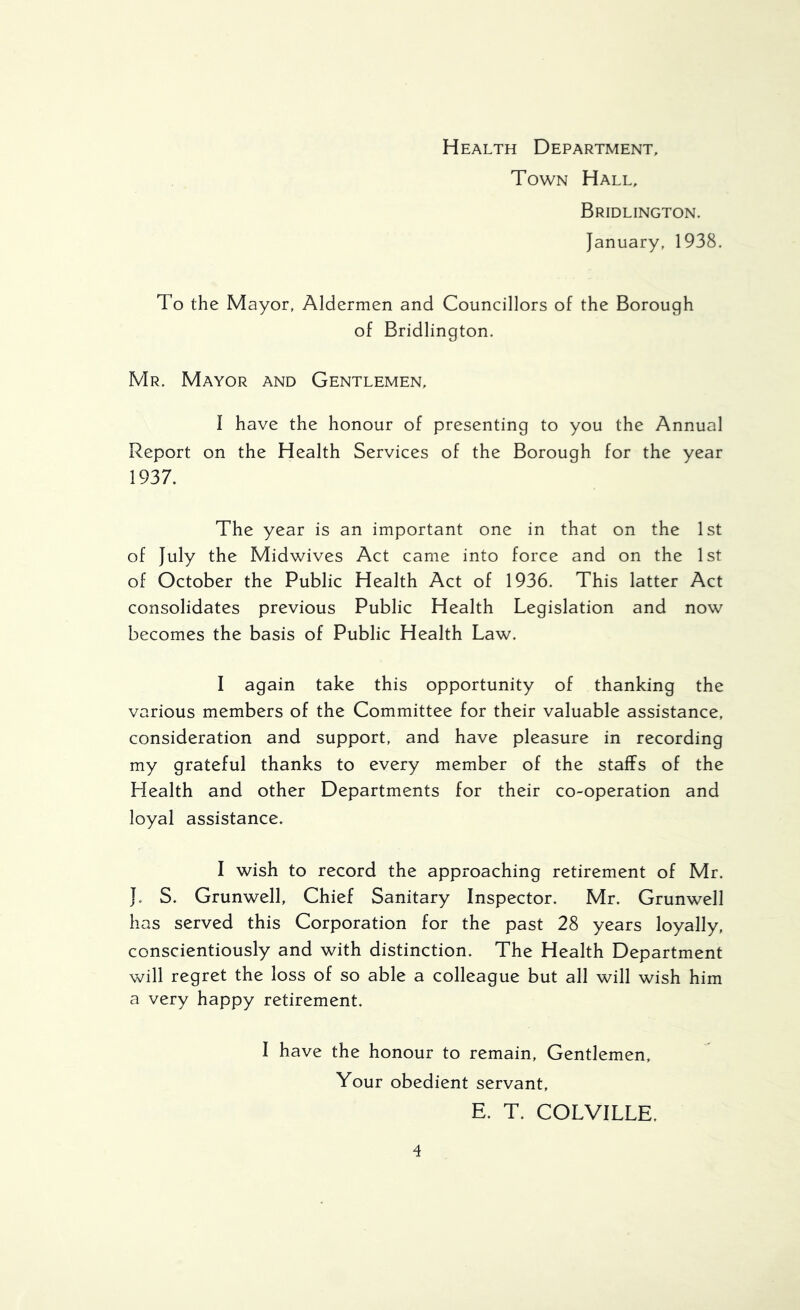 Health Department, Town Hall, Bridlington. January, 1938. To the Mayor, Aldermen and Councillors of the Borough of Bridlington. Mr. Mayor and Gentlemen, I have the honour of presenting to you the Annual Report on the Health Services of the Borough for the year 1937. The year is an important one in that on the 1st of July the Midwives Act came into force and on the 1st of October the Public Health Act of 1936. This latter Act consolidates previous Public Health Legislation and now becomes the basis of Public Health Law. I again take this opportunity of thanking the various members of the Committee for their valuable assistance, consideration and support, and have pleasure in recording my grateful thanks to every member of the staffs of the Health and other Departments for their co-operation and loyal assistance. I wish to record the approaching retirement of Mr. J. S. Grunwell, Chief Sanitary Inspector. Mr. Grunwell has served this Corporation for the past 28 years loyally, conscientiously and with distinction. The Health Department will regret the loss of so able a colleague but all will wish him a very happy retirement. I have the honour to remain, Gentlemen, Your obedient servant, E. T. COLVILLE.