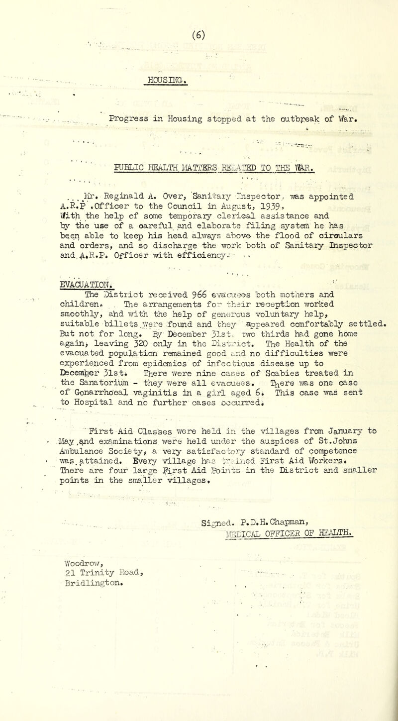 HOUSING. Progress in Housing stopped at the outbreak of War. PUBLIC HEALTH MATTERS BELATED TO THE WAR. . . . >Mr* Reginald A. Over, 'Sanitary Inspector, ms appointed A.R.P .Officer to the Council in August, 1939 > Ifith the help of some temporary clerical assistance and try the use of a oareful and elahorate filing system he has been able to keep his head always above- the flood of circulars and orders, and so discharge the work both of Sanitary Inspector and.A*R»P« Officer with efficiency^- .. EVACUATION. The District received 966 evdcruee-s both mothers and children.. The arrangements for their reception worked smoothly, and with the help of generous voluntary help, suitable billets .were Pound and they .appeared comfortably settled. But not for long. Ly December 31st. two thirds had gone home again, leaving 320 only in the District. The Health of the evacuated population remained good and no difficulties were experienced from epidemics’of infectious disease up to Itecemjaer 31st. There were nine cases of Scabies treated in the Sanatorium - they were all evacuees. There ms one case of Gonarrho'eal vaginitis in a girl aged 6. This case was sent to Hospital and no further cases occurred# 'First Aid Classes were held in the villages from January to ■May .and examinations were held under the auspices of St.Johns Ambulance Society,- a vepy satisfactory standard of competence was,attained. Every village has brained First Aid Workers. There are four large First Aid Points in the District and smaller points in the smaller villages. Signed. P.D.H. Chapman, MEDICAL OFFICER OF HEALTH. Woodrow, 21 Trinity Road, Bridlington.