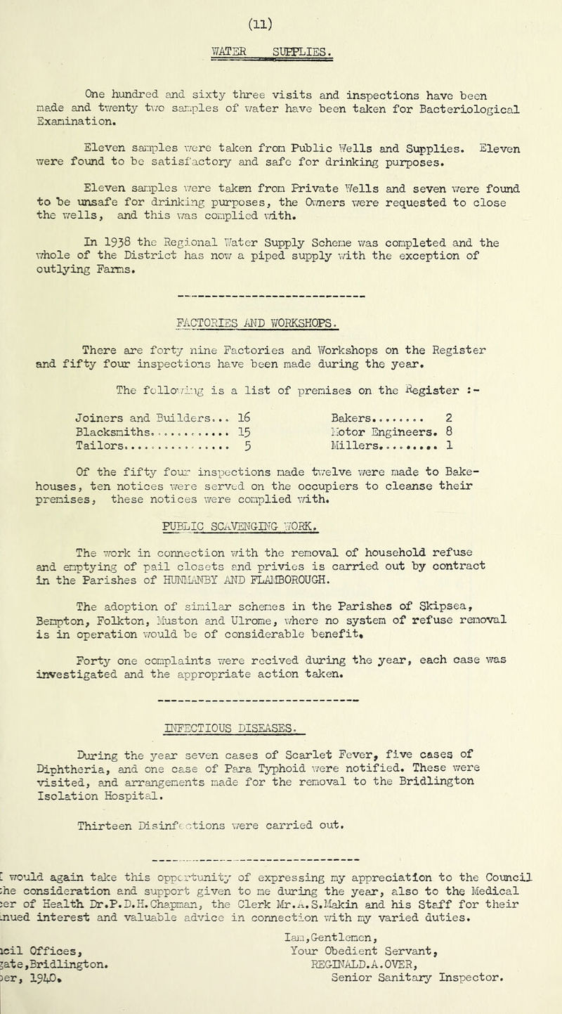 WATER SUPPLIES. One hundred and sixty three visits and inspections have been made and twenty two samples of water have been taken for Bacteriological Examination. Eleven sanples were taken from Public Wells and Supplies. Eleven were found to be satisfactory and safe for drinking purposes. Eleven sanples were taken from Frivate Wells and seven were found to be unsafe for drinking purposes, the Owners were requested to close the wells, and this was complied with. In 1938 the Regional Water Supply Scheme was completed and the whole of the District has now a piped supply with the exception of outlying Farms. FACTORIES AND WORKSHOPS. There are forty nine Factories and Workshops on the Register and fifty four inspections have been made during the year. The following is a list of premises on the Register Joiners and Builders,.. 16 Bakers........ 2 Blacksmiths............ 15 .Motor Engineers. 8 Tailors................ 5 Millers. 1 Of the fifty four inspections made twelve were made to Bake- houses, ten notices were served on the occupiers to cleanse their premises, these notices were complied with. PUBLIC SCAVENGING WORK. The work in connection with the removal of household refuse and emptying of pail closets and privies is carried out by contract in the Parishes of HUNMANBY AMD FLAMBOROUGH. The adoption of similar schemes in the Parishes of Skipsea, 3enpton, Folkton, Muston and Ulrome, where no system of refuse removal is in operation would be of considerable benefit. Forty one complaints were recived during the year, each case was investigated and the appropriate action taken. INFECTIOUS DISEASES. During the year seven cases of Scarlet Fever, five cases of Diphtheria, and one cs.se of Para Typhoid were notified. These were visited, and arrangements made for the removal to the Bridlington Isolation Hospital. Thirteen Disinfections were carried out. [ would again take this opportunity of expressing my appreciation to the Council ;he consideration and support given to me doming the year, also to the Medical ;er of Health Dr.P.D.H. Chapman, the Clerk Mr.A. S.Makin and his Staff for their .nued interest and valuable advice in connection with my varied duties. Iam,Gentlemen, Your Obedient Servant, REGINALD. A. OVER, Senior Sanitary Inspector. icil Offices, ?ate,Bridlington. >er, 19iD.