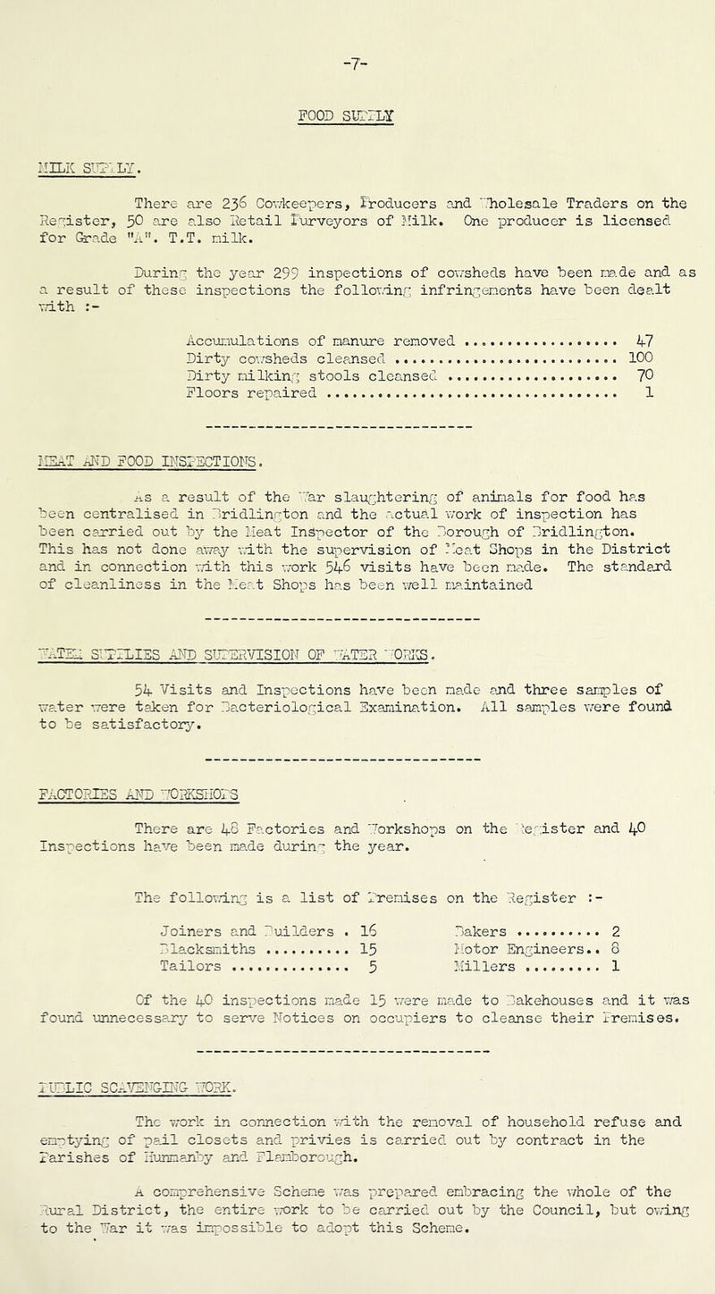 -7- FOOD SUBTLY HILK SUPPLY. There are 236 Cowkeepers, Producers and Tholesale Traders on the Register, 50 are also Retail Purveyors of Milk. One producer is licensed for Grade A. T.T. milk. During the year 299 inspections of cowsheds have been ns.de and as a result of these inspections the following infringements have been dealt with Accumulations of manure removed 47 Dirty cowsheds cleansed 100 Dirty milking stools cleansed 70 Floors repaired 1 I SAT RID FOOD INS1ACTIONS. As a result of the Tar slaughtering of animals for food has been centralised in Bridlington and the actual work of inspection has been carried out by the Meat Inspector of the Borough of Bridlington. This has not done aWay rath the supervision of Meat Shops in the District and in connection with this work 54-6 visits have been me.de. The standard of cleanliness in the Meat Shops has been well maintained '—TIM S'TBLIES AMD SUPERVISION OF ' ATBB ~ ORIS. 54- Visits and Inspections have been made and three samples of water were taken for Bacteriological Examination. All samples were found to be satisfactory. FACTORIES AFP RTOHKSIiOFS There are 4-8 Factories and Torkshops on the Register and Lfi Inspections have been made during the year. The following is a list of Frenises on the Register Joiners and Builders . 16 Bakers 2 Blacksmiths 15 Motor Engineers.. 8 Tailors 5 Millers ......... 1 Of the 40 inspections made 15 were made to Bakehouses and it was found unnecessary to serve Notices on occupiers to cleanse their Premises. FUBLIC SCRVETG-ITG- FORK. The work in connection with the removal of household refuse and emptying of pail closets and privies is carried out by contract in the Parishes of Hunmariby and Flariborough. a comprehensive Scheme was prepared embracing the whole of the Rural District, the entire work to be carried out by the Council, but owing to the Tar it was impossible to adopt this Scheme.