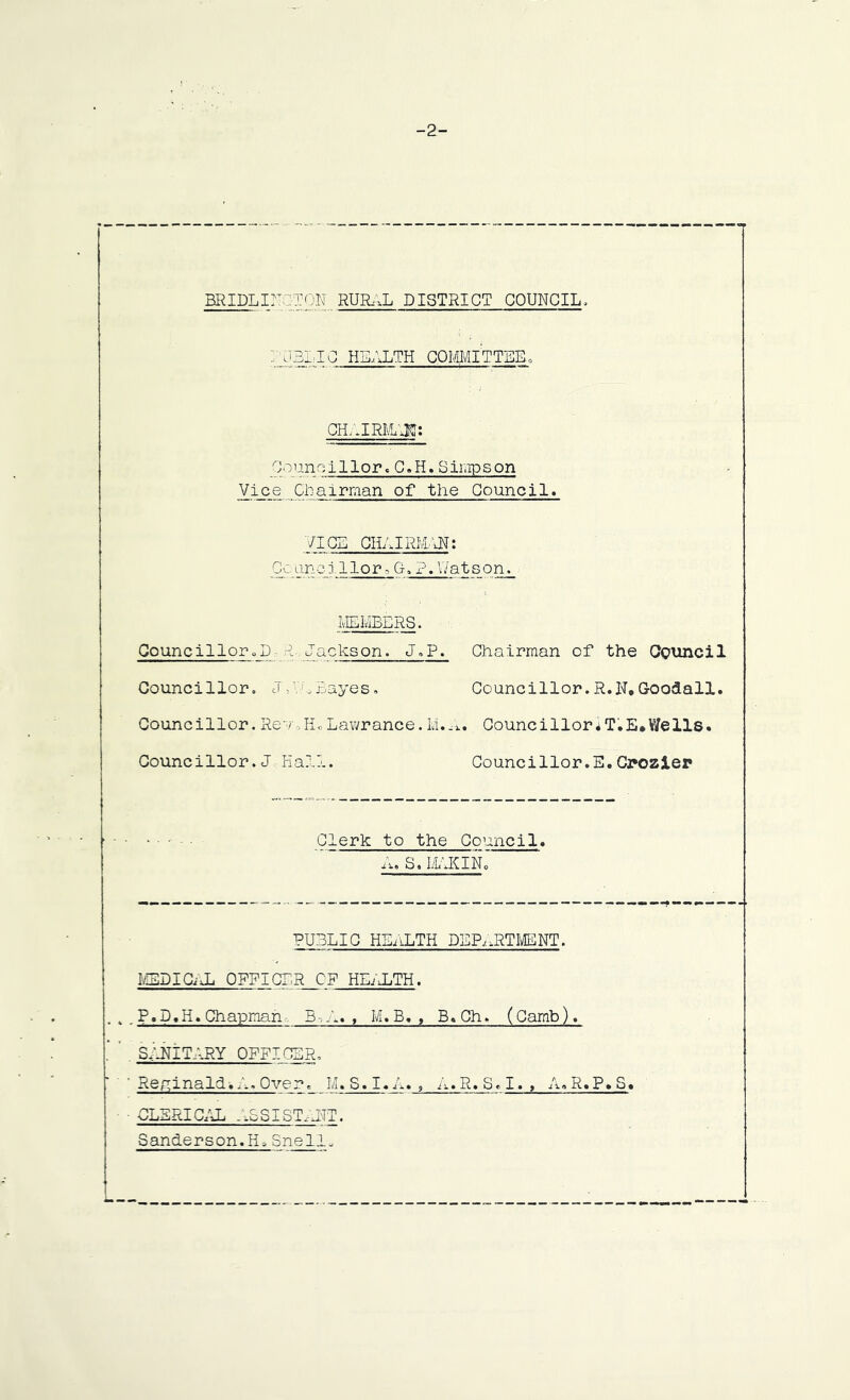 -2- BRIDLINCTON. RUR,,L DISTRICT COUNCIL, icblio health committee, CH;.IRMA3fl; Councillor.C.H.Simpson Vice CLa 1man of the Council. VICE CILAIRMAN: Cc, un qj 1 lor-G, ?. V/at son. MEMBERS. Councillor„D P, Jackson. J.P. Chairman of the Cguncil Councillor. J Ah Bayes. Councillor.R.N,Goo&all. Counci 11 or. Rev,Hc Lawrance. M.A. Counci 1 lor a T. E• Y/e 11s. Councillor.J Hall. Councillor.E.Crozier C1erk to the Council. A. S. MAKINo PU3LIC HEALTH DEPARTMENT. MSDICnL OFFICER C'F HEIJLTH. . P.D.H. Chapman B-,A. , M.B. , B.Ch. (Camb). SANITARY OFFICER, ' Reginald^ A. Over_M. S. I. A. , A.R. S. I. , A.R.P. S. CLERICAL . ASI ST. AIT. Sanderson.H*Snell.