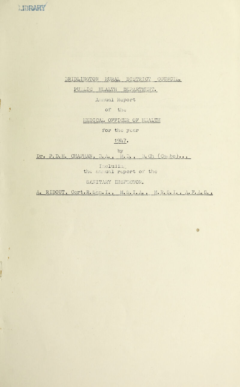 BRIDLINGTON RURAL DIOTRICT COUNCIL. PUL1.IG HEALTH DEPARTMENT. Ajiniial Report of the MEDICAL OFFICER OF HLALTH for the year 1947. by Dr, ?.D. li. GHAPMM, B. A. . M. B. . 3. Gh ( Gai.ibs )., , Iiicludin,;^ the annual report of the SAITITARY INSPECTOR. A. RIDOUT, Gort.R, ban.I. ^ M. S.I.A. , M.R.S.I. , A.