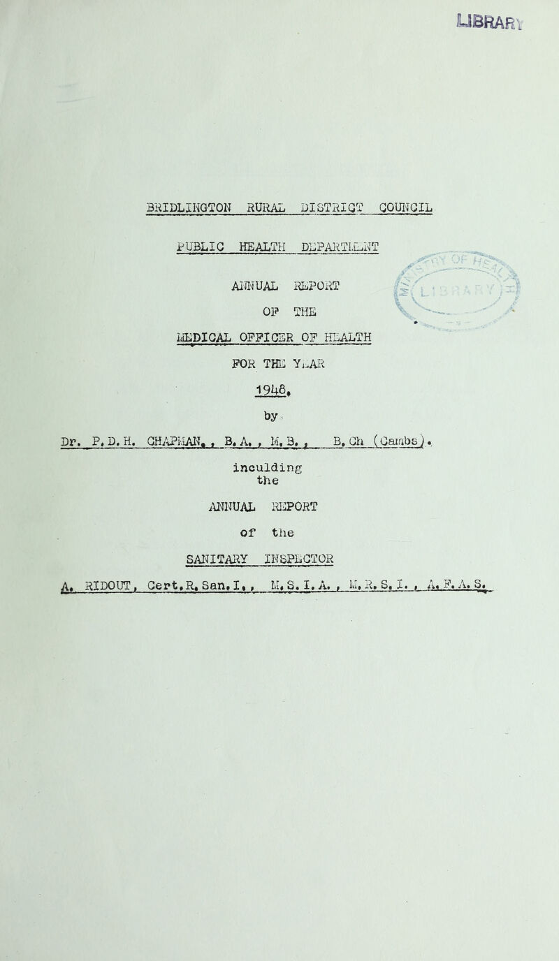 BRIDLINGTON RURAL DISTRICT QQUI^'QIL PUBLIC HEALTH DLPARTI;iT.NT AimUAL RLPORT S id OP THE EEDIGAL OPPIGSR OP HEALTH ■ - - FOR THE YvMl 19U6. by. Dr. P, D. H, QH/vPl.iAI^> , B,A« , M, 3. ^ B, Gh (Oambs) .. inculding the iOTUAL lU^PORT Of the SANITiURY INSPECTOR RiDOUT, Qert»R» SQn» I« » S. I» A» i IN R» S. I» $ ii# P« A» S«