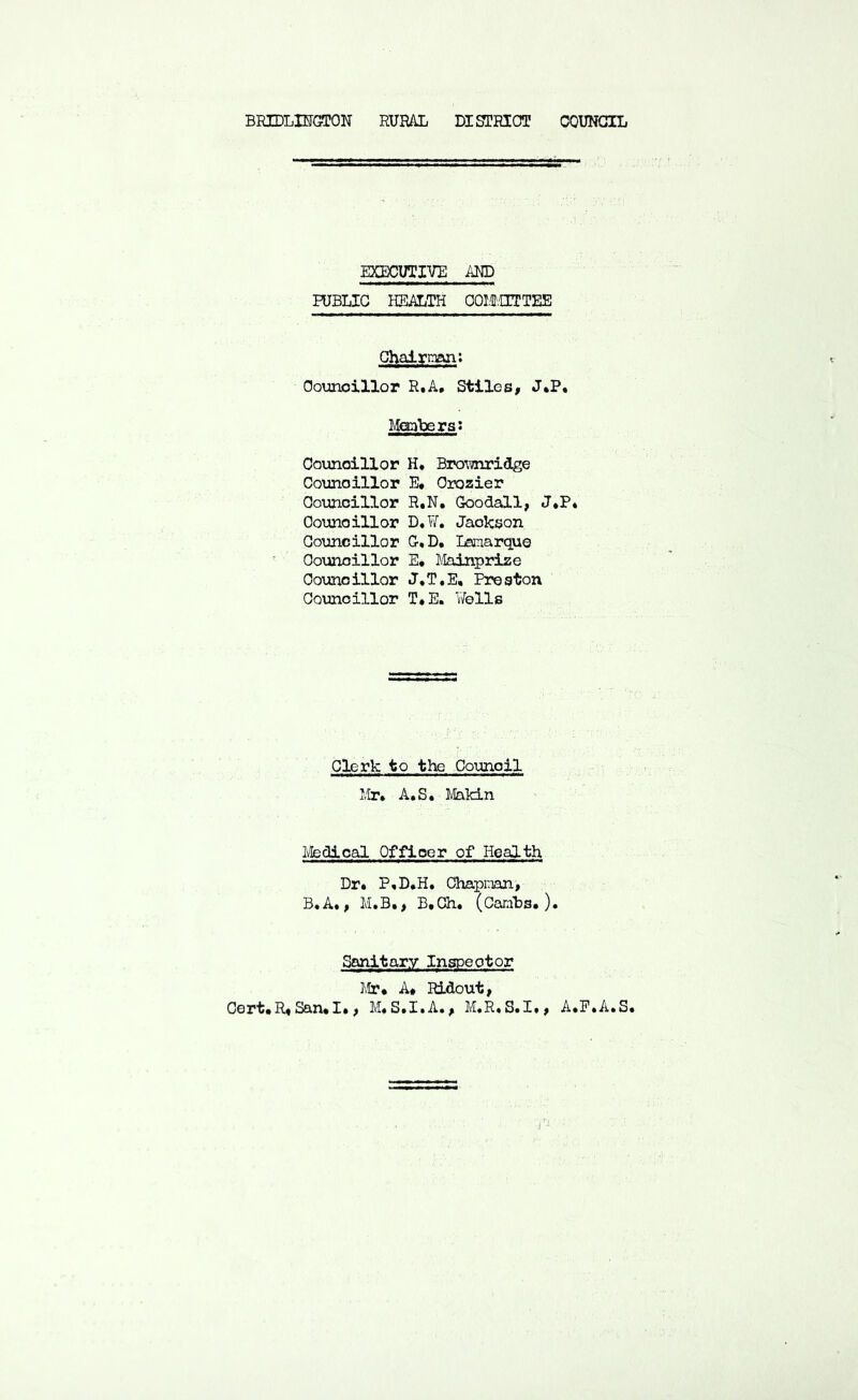BRIDLIFGTON RURAL DISTRIOT COUNCIL EXECUTIVE AND PUBLIC HEALTH OOItOTTEE Ghalrnan: Ooimoillor R.A. Stiles, J*P« Mccabers: Oounoillor H. Bro^mridge Coxmoillor E* Orozier Councillor R.N. GoodsC,!, J*P* Oounoillor D,¥, Jaolcson Councillor C,D. Lsmarqus Oounoillor E, llainprize Councillor J.T.E, Preston Oounoillor T.E. Wells Clerk to the Council I,Ir. A.S, lilakin Ivfedical Officer of Health Dr* P,D.H. Ohapnan, B.A., M.B., B.Ch. (Carnbs.). Sanitary Inspect or I.lr* A* Ridout, Cert*R*San*I*, M*S*X*A*, M«R*S*X», A*E*A*S* .1 ■