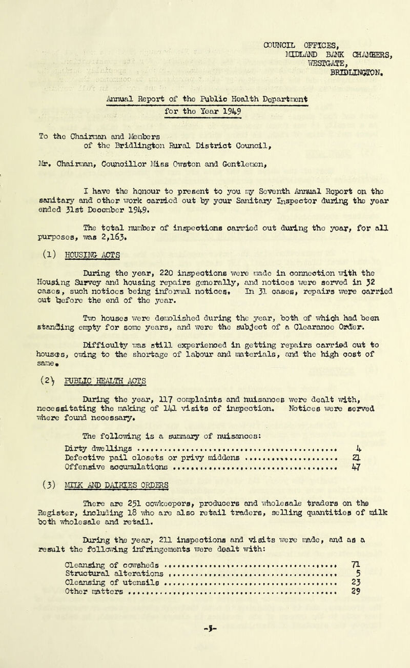 CXDUNCIL OFFICES, lODL/iM) CHAI,IBERS, VffiSTCATE, BRIDLINGirON, Annual Report of the Public Health Dopartnient for the Year 1949 To the Chairman and Members of the Bridlington Rural District Council, Mr, Chairman, Counoillor Miss Owston and Gentlemen, I have the honour to present to you my Seventh Annual Roport on the sanitaiy and other v/ork oarricd out by your Sanitary Inspector during the year ended 31st December 1949* The total number of inj^eotions carried out during the yoay, for all purposes, wxs 2,l63. (1) HOUSING- ACTS During the year, 220 inspeotions were made in connection with the Housing Survey and housing repairs generally, and notices were served in 32 cases, such notices being informal notioeg. In 31 oases, repairs were carried out bjefore the end of the year. Tv3D houses were demolished during the year, both of whi^h had been standling empty for some years, and were the subject of a Olearanoe Order. Diffioulty ivas still experienced in getting repairs carried out to housos, owing to the shortage of labour and materials, and the high cost of sane* PUBLIC HEALTH ACTS airing the year, 117 complaints and huisanoes were dealt with, neoegeLtating the making of 141 visits of inspection. Notices vrere eerved where found necessary. The following is a sumaiy of nuisances: Dirty dwellings 4 Defective pail closets or privy middens * 21 Offensive aooumulations 47 (3) MTCK AI^ DAIRIES ORDERS There are 251 oowkeepers, producers and wholesale traders on the Register, including 18 who are also retail traders, selling quantities of milk both wholesale and retail. During the year, 211 inspeotions and visits were made, and as a result the follcJVTing inf lingo ments were dealt with: Cleansing of cov7Bheds 71 Structural alterations 5 Cleansing of utensils * 23 Other matters 29