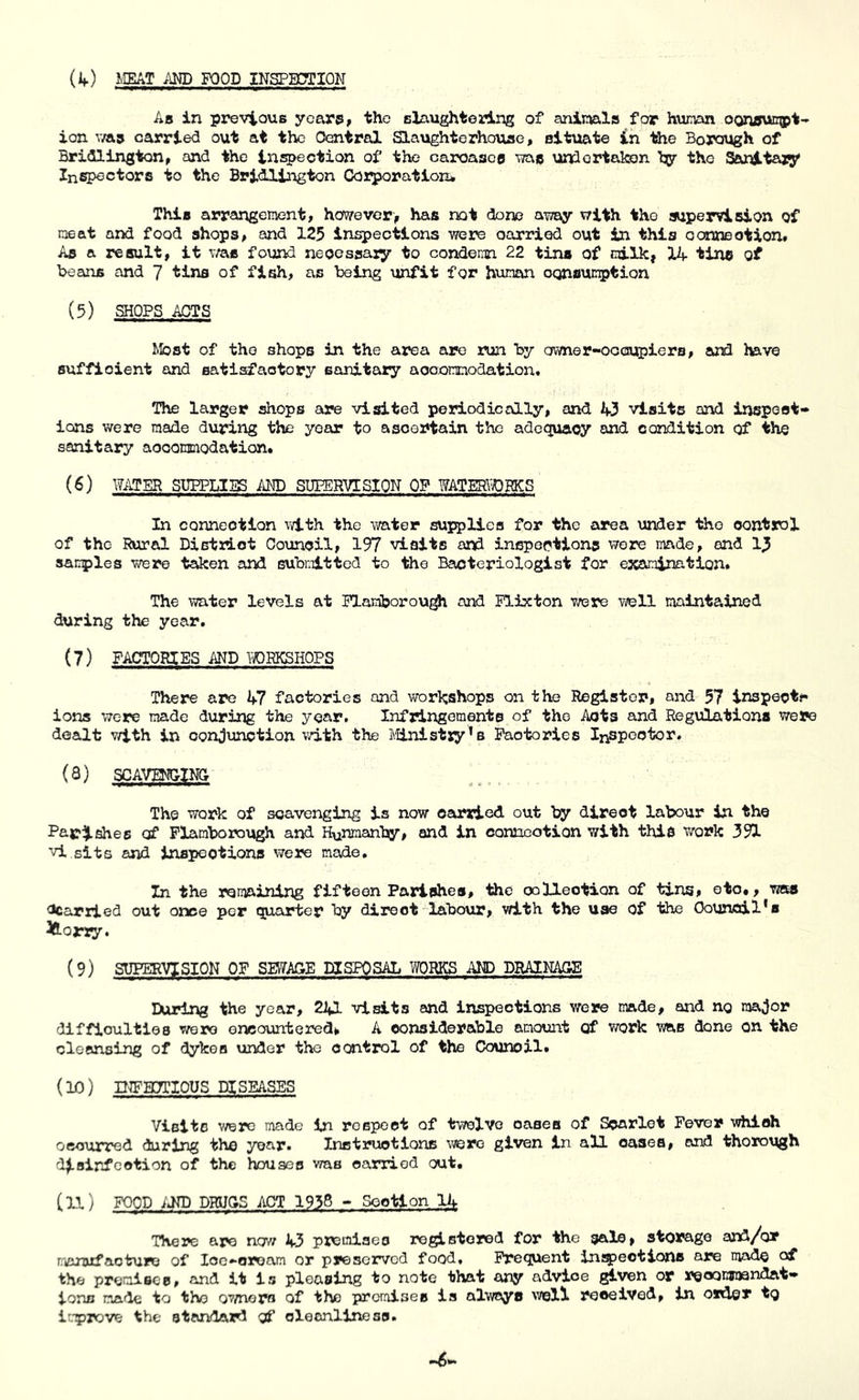 (if) MEAT AM) FOOD INSPHTTION As in previous years, the Blaughtoring of animla for human oonavkmgpt- ion v/as carried out at the Central SLaughterhouae, situate in the Borough of Bridlington, and the inspection of the caroasce wac undortakon hy tho Sanitary Inspectors to the Bri<llington CJorporatton* This arrangement, however, has not done away with tho swpervision of neat and food shops, and 125 inspections were oarried out in this oarxcBotion# As a result, it v/ae found neoessaiy to condemn 22 tins of milk, 14 tins of Beans and 7 tins of fish, as being unfit for human oqnsucption (5) SHOPS APTS Most of tho shops in the area are run by ofmer-oocupiera, and l»vo sufficient and satisfactory sanitary aooonrnodation. The larger shops are visited periodically, and 43 visits and irjspoot* ions were made during the year to ascertain the adequacy and condition of the sanitary aocoramodation# (^) WATER SUPPLIES AM) SUPERVISION OP WATERTOBKS In connection v4.th the water supplies for the area under the control of the Rural Distrlot Council, 197 visits and inspeptlons were made, and sairples were te^en and submitted to the Bacteriologist for examination. The water levels at Plamborou^ and Plixton vrere well maintained during the year. (7) FACTORIES AND YroRKSHOPS There are 47 factories and workshops on the Register, and 57 inspects ions were made during the year. Infringements of the Acts and Regulations were dealt with in conjunction vd.th the ]\'[inistr!y’b Factories Inspector. (8) SCAVMIING The work of scavenging is now carried out by direct labour in tho Famishes of Plamborough and H^nmanby, and in conneotion with this work 391 vi sits and inspections were made. In the romaining fifteen Parishes, the oolleotion of tins, etc,, was Ccarried out once per quarter by direct labour, with the use of the Council*s ^orry. (9) SUPERVISION OF SEWAGE DISPOSAL WORKS AMD DRAINAGE During the year, 241 visits and inspections were made, and no major diffioultles were encountered, A considerable amount of work was done on the cleansing of dykes under the control of the Council. (10) D^HTTIOUS DISEASES Visits v/ere made In respect of tvTelvo oases of Scarlet Fever which occurred during thn year. Inctruotions were given In all oases, and thorough disinfection of the houses was oarried out, (11) FOOD ijnP DBUSS APT 1938 ■» Sootlon 2k THej?e are now 43 premiaeo registered for tho sals, storage and/or r,aniiifaotu»u of loo-oruam or preserved food. Frequent insjjeotions are mads of the premises, and it Is pleasing to note that any advice given or reconwandat' ions made to tho ov/noro of the piromises is alwoyc v/ell received, in order tQ ir-prove the standard of cleanliness.