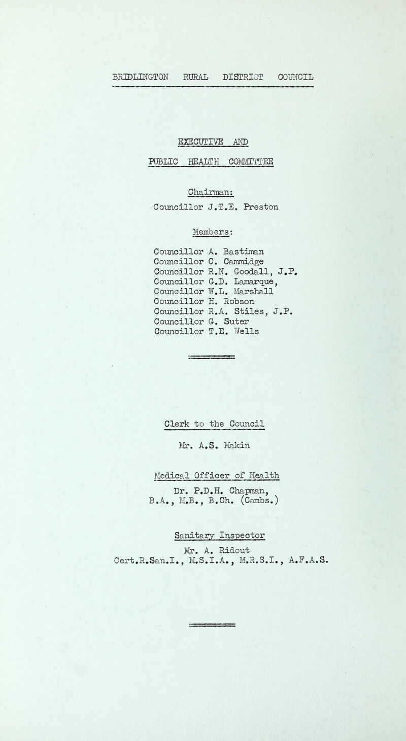 BRIDLINGTON RURAL DISTRICT COUNCIL EXECUTIVE AND PUBLIC HEALTH COMCLTTEE Chairman; Councillor J.T.E, Preston Members: Councillor A. Bastiman Councillor C. Cammidge Councillor R,N, Goodall, J.P, Councillor G.D. Lamarque, Councillor Y/.L, Marshall Councillor H, Robson Councillor R.A, Stiles,. J.P. Councillor G. Suter Councillor T.E, Wells Clerk to the Council Mr. A,S. I'lakin Medical Officer of Health Dr. P.D.H. Chapman, B.A., M,B., B.Ch. (Cambs.) Sanitary Inspector Mr. A. Ridout Cert.R.San.I., M.S.I.A., M.R.S.I., A.P.A.S.