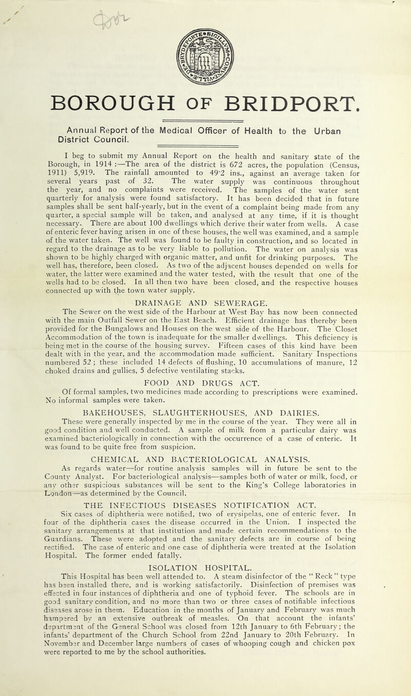 BOROUGH OF BRIDPORT. Annual Report of the Medical Officer of Health to the Urban District Council. I beg to submit my Annual Report on the health and sanitary state of the Borough, in 1914 :—The area of the district is 672 acres, the population (Census, 1911) 5,919. The rainfall amounted to 49‘2 ins., against an average taken for several years past of 32. The water supply was continuous throughout the year, and no complaints were received. The samples of the water sent quarterly for analysis were found satisfactory. It has been decided that in future samples shall be sent half-yearly, but in the event of a complaint being made from any quarter, a special sample will be taken, and analysed at any time, if it is thought necessary. There are about 100 dwellings which derive their water from wells. A case of enteric fever having arisen in one of these houses, the well was examined, and a sample of the water taken. The well was found to be faulty in construction, and so located in regard to the drainage as to be very liable to pollution. The water on analysis was shown to be highly charged with organic matter, and unfit for drinking purposes. The well has, therefore, been closed. As two of the adjacent houses depended on wells for water, the latter were examined and the water tested, with the result that one of the wells had to be closed. In all then two have been closed, and the respective houses connected up with the town water supply. DRAINAGE AND SEWERAGE. The Sewer on the west side of the Harbour at West Bay has now been connected with the main Outfall Sewer on the East Beach. Efficient drainage has thereby been provided for the Bungalows and Houses on the west side of the Harbour. The Closet Accommodation of the town is inadequate for the smaller dwellings. This deficiency is being met in the course of the housing survey. Fifteen cases of this kind have been dealt with in the year, and the accommodation made sufficient. Sanitary Inspections numbered 52 ; these included 14 defects of flushing, 10 accumulations of manure, 12 choked drains and gullies, 5 defective ventilating stacks. FOOD AND DRUGS ACT. Of formal samples, two medicines made according to prescriptions were examined. No informal samples were taken. BAKEHOUSES, SLAUGHTERHOUSES, AND DAIRIES. These were generally inspected by me in the course of the year. They were all in good condition and well conducted. A sample of milk from a particular dairy was examined bacteriologically in connection with the occurrence of a case of enteric. It was found to be quite free from suspicion. CHEMICAL AND BACTERIOLOGICAL ANALYSIS. As regards water—for routine anabasis samples will in future be sent to the Count}’ Analyst. For bacteriological analysis—samples both of water or milk, food, or anv other suspicious substances will be sent to the King’s College laboratories in London—as determined by the Council. THE INFECTIOUS DISEASES NOTIFICATION ACT. Six cases of diphtheria were notified, two of erysipelas, one of enteric fever. In four of the diphtheria cases the disease occurred in the Union. I inspected the sanitary arrangements at that institution and made certain recommendations to the Guardians. These were adopted and the sanitary defects are in course of being rectified. The case of enteric and one case of diphtheria were treated at the Isolation Hospital. The former ended fatally. ISOLATION HOSPITAL. This Hospital has been well attended to. A steam disinfector of the “ Reck ” type has been installed there, and is working satisfactorily. Disinfection of premises was effected in four instances of diphtheria and one of typhoid fever. The schools are in good sanitary condition, and no more than two or three cases of notifiable infectious diseases arose in them. Education in the months of January and February was much hampered by an extensive outbreak of measles. On that account the infants’ department of the General School was closed from 12th January to 6th February; the infants’ department of the Church School from 22nd January to 20th February. In November and December large numbers of cases of whooping cough and chicken pox were reported to me by the school authorities.