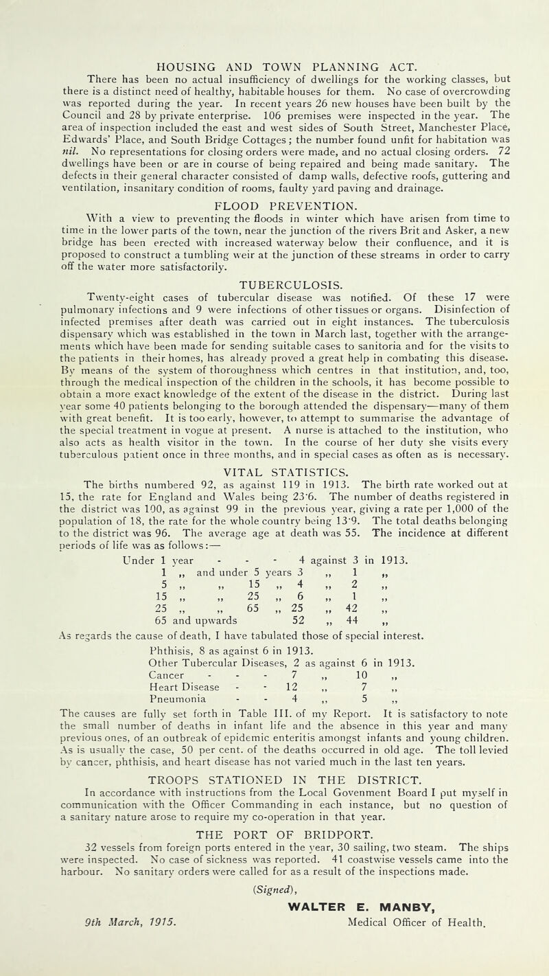 HOUSING AND TOWN PLANNING ACT. There has been no actual insufficiency of dwellings for the working classes, but there is a distinct need of healthy, habitable houses for them. No case of overcrowding was reported during the year. In recent years 26 new houses have been built by the Council and 28 by private enterprise. 106 premises were inspected in the year. The area of inspection included the east and west sides of South Street, Manchester Place, Edwards’ Place, and South Bridge Cottages; the number found unfit for habitation was fill. No representations for closing orders were made, and no actual closing orders. 72 dwellings have been or are in course of being repaired and being made sanitary. The defects in their general character consisted of damp walls, defective roofs, guttering and ventilation, insanitary condition of rooms, faulty yard paving and drainage. FLOOD PREVENTION. With a view to preventing the floods in winter which have arisen from time to time in the lower parts of the town, near the junction of the rivers Brit and Asker, a new bridge has been erected with increased waterway below their confluence, and it is proposed to construct a tumbling w'eir at the junction of these streams in order to carry off the water more satisfactorily. TUBERCULOSIS. Twenty-eight cases of tubercular disease was notified. Of these 17 were pulmonary infections and 9 were infections of other tissues or organs. Disinfection of infected premises after death was carried out in eight instances. The tuberculosis dispensary which was established in the town in March last, together with the arrange- ments which have been made for sending suitable cases to sanitoria and for the visits to the patients in their homes, has already proved a great help in combating this disease. By means of the S5fstem of thoroughness which centres in that institution, and, too, through the medical inspection of the children in the schools, it has become possible to obtain a more exact knowledge of the extent of the disease in the district. During last vear some 40 patients belonging to the borough attended the dispensary—many of them with great benefit. It is too early, however, to attempt to summarise the advantage of the special treatment in vogue at present. A nurse is attached to the institution, who also acts as health visitor in the towm. In the course of her duty she visits ever\f tuberculous patient once in three months, and in special cases as often as is necessary. VITAL STATISTICS. The births numbered 92, as against 119 in 1913. The birth rate worked out at 15, the rate for England and Wales being 23‘6. The number of deaths registered in the district was 100, as against 99 in the previous 3’ear, giving a rate per 1,000 of the population of 18, the rate for the whole country being 13’9. The total deaths belonging to the district was 96. The average age at death was 55. The incidence at different periods of life was as follows:— Under 1 5^ear - - - 4 against 3 in 1913. 1 ,, and under 5 years 3 ,, 1 ,, 5 15 4 2 15 ,, ,, 25 ,, 6 ,, 1 ,, 25 „ „ 65 „ 25 „ 42 65 and upwards 52 ,, 44 ,, As regards the cause of death, I have tabulated those of special interest. Phthisis, 8 as against 6 in 1913. Other Tubercular Diseases, 2 as against 6 in 1913. Cancer - - - 7 ,, 10 ,, Heart Disease - - 12 ,, 7 ,, Pneumonia - - 4 ,, 5 ,, The causes are fully set forth in Table III. of my Report. It is satisfactory to note the small number of deaths in infant life and the absence in this year and many previous ones, of an outbreak of epidemic enteritis amongst infants and young children. As is usually the case, 50 per cent, of the deaths occurred in old age. The toll levied by cancer, phthisis, and heart disease has not varied much in the last ten years. TROOPS STATIONED IN THE DISTRICT. In accordance with instructions from the Local Govenment Board I put myself in communication with the Officer Commanding in each instance, but no question of a sanitary nature arose to require my co-operation in that year. THE PORT OF BRIDPORT. 32 vessels from foreign ports entered in the year, 30 sailing, two steam. The ships were inspected. No case of sickness was reported. 41 coastwise vessels came into the harbour. No sanitary orders were called for as a result of the inspections made. {Signed), WALTER E. MANBY, Medical Officer of Health. 9th March, 1915.