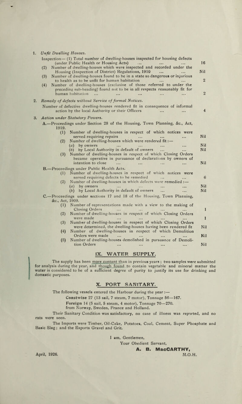 1. Unfit Dwelling Houses. Inspection— (1) Total number of dwelling-houses inspected for housing defects (under Public Health or Housing Acts) ... ... ... 16 (2) Number of dwelling-houses which were inspected and recorded under the Housing (Inspection of District) Regulations, 1910 ... ... Nil (3) Number of dwelling-houses found to be in a state so dangerous or injurious to health as to be unfit for human habitation ... ... 2 (4) Number of dwelling-houses (exclusive of those referred to under the preceding sub-heading) found not to be in all respects reasonably fit for human habitation ... ... ... ... ... 2 2. Remedy of defects without Service of formal Notices. Number of defective dwelling-houses rendered fit in consequence of informal action by the local Authority or their Officers ... ... 4 3. Action under Statutory Powers. A.—Proceedings under Section 28 of the Housing, Town Planning, &c.. Act, 1919. (1) Number of dwelling-houses in respect of which notices were served requiring repairs ... ... ... Nil (2) Number of dwelling-houses which were rendered fit:— (fl) by owners ... ... ... ... Nil (6) by Local Authority in default of owners ... ... Nil (3) Number of dwelling-houses in respect of which Closing Orders became operative in pursuance of declarations by owners of intention to close ... ... ... ... Nil B. —Proceedings under Public Health Acts. (1) Number of dwelling-houses in respect of which notices were served requiring defects to be remedied ... ... 6 (2) Number of dwelling-houses in which defects were remedied :— (a) by owners ... ... ... ... Nil (fc) by Local Authority in default of owners ... ... Nil C. — Proceedings under sections 17 and 18 of the Housing, Town Planning, &c.. Act, 1909. (1) Number of representations made with a view to the making of Closing Orders ... ... ... ... 1 (2) Number of dwelling-houses in respect of which Closing Orders were made ... ... ... ... 1 (3) Number of dwelling-houses in respect of which Closing Orders were determined, the dwelling-houses having been rendered fit Nil (4) Number of dwelling-houses in respect of which Demolition Orders were made ... ... ... ... Nil (5) Number of dwelling-houses demolished in pursuance of Demoli- tion Orders ... ... ... ... Nil IX. WATER SUPPLY. The supply has been more contant than in previous years ; two samples were submitted for analysis during the year, and though found to contain vegetable and mineral matter the water is considered to be of a su^ient degree of purity to justify its use for drinking and domestic purposes. X. PORT SANITARY. The following vessels entered the Harbour during the year :— Coastwise 27 (13 sail, 7 steam, 7 motor). Tonnage 56—167. Foreign 14 (5 sail, 5 steam, 4 motor). Tonnage 70—270. from Norway, Sweden, Prance and Holland. Their Sanitary Condition was satisfactory, no case of illness was reported, and no rats were seen. The Imports were Timber, Oil-Cake, Potatoes, Coal, Cement, Super Phosphate and Basic Slag; and the Exports Gravel and Grit. 1 am. Gentlemen, Your Obedient Servant, A. B. MacCARTHY, M.O.H. April, 1926.