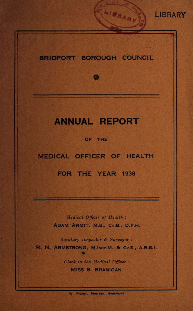 LIBRARY Ci I I \ I .-A y X § , % h i.- %.s-- - I'M ^ Rr.' ?u' BRIDPORT BOROUGH COUNCIL ANNUAL REPORT OF THE MEDICAL OFFICER OF HEALTH FOR THE YEAR 1938 t.-f- 1 ' 1' . i 1 ■= ■■ Medical Officer of Health : Adam Armit, m.b.. Ch.b., d.p.h. Sanitary Inspector & Surveyor : R. N. Armstrong. m.Inst.m. & Cy.e., a.r.s.i. % Clerk to the Medical Officer : MISS S. Branigan. W. FROST, PRINTER. BRIDPORT.