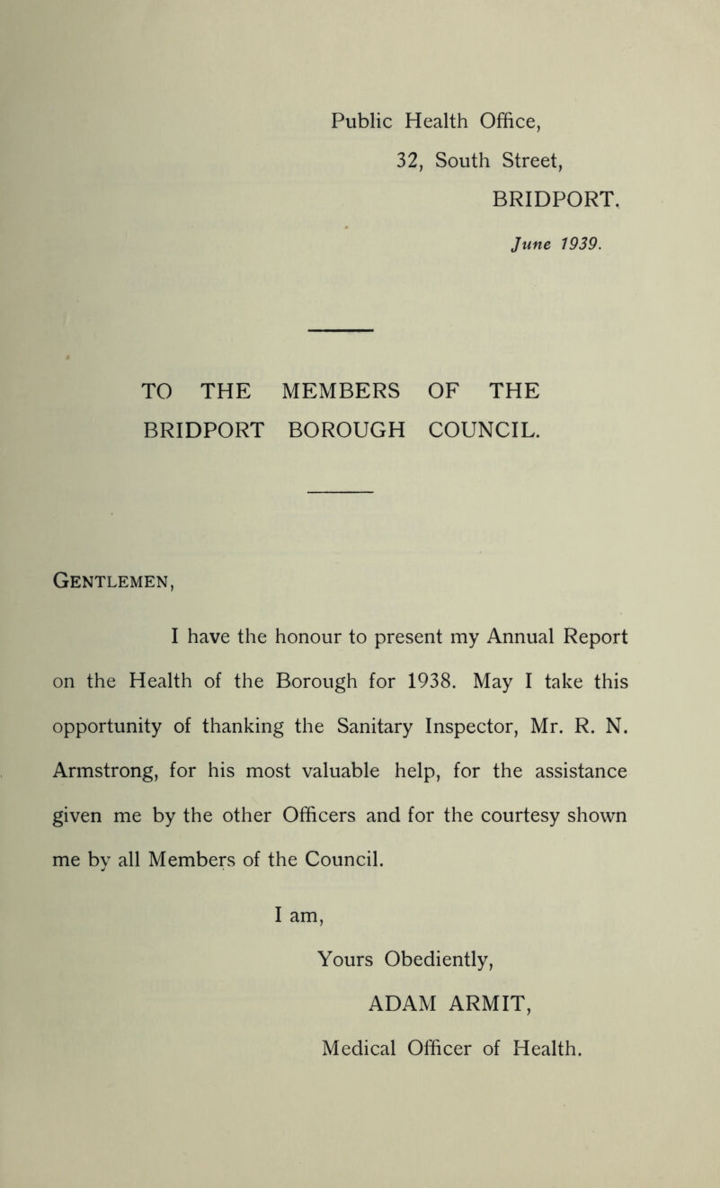 Public Health Office, 32, South Street, BRIDPORT. June 1939. TO THE MEMBERS OF THE BRIDPORT BOROUGH COUNCIL. Gentlemen, I have the honour to present my Annual Report on the Health of the Borough for 1938. May I take this opportunity of thanking the Sanitary Inspector, Mr. R. N. Armstrong, for his most valuable help, for the assistance given me by the other Officers and for the courtesy shown me bv all Members of the Council. «/ • I am. Yours Obediently, ADAM ARMIT, Medical Officer of Health.