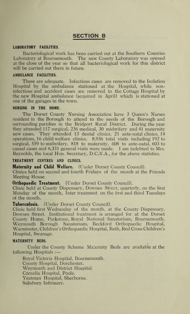 LABORATORY FACILITIES. Bacteriological work has been carried out at the Southern Counties Laboratory at Bournemouth. The new County Laboratory was opened at the close of the year so that all bacteriological work for this district will be carried out there in future. AMBULANCE FACILITIES. These are adequate. Infectious cases are removed to the Isolation Hospital by the ambulance stationed at the Hospital, while non- inf ectious and accident cases are removed to the Cottage Hospital by the new Hospital ambulance (acquired in April) which is stationed at one of the garages in the town. NURSING IN THE HOME. The Dorset County Nursing Association have 3 Queen’s Nurses resident in the Borough to attend to the needs of the Borough and surrounding parishes in the Bridport Rural District. During the year they attended 117 surgical, 236 medical, 30 midwifer3' and 41 maternity new cases. The^^ attended 13 dental clinics, 21 ante-natal clinics, 14 operations, 16 child welfare clinics. 8,936 total visits including 192 to surgical, 559 to midwifery, 818 to maternity, 608 to ante-natal, 603 to casual cases and 6,331 general visits were made. I am indebted to Mrs. Reynolds, the local Hon. Secretary, D.C.N.A., for the above statistics. TREATMENT CENTRES AND CLINICS. Maternity and Child Welfare. (Under Dorset County Council). Clinics held on second and fourth Fridays of the month at the Friends Meeting House. Orthopaedic Treatment. (Under Dorset County Council). Clinic held at County Dispensaiy, Downes Street, quarterly, on the first Monday of the month. Inter treatment on the lirst and third Tuesdays of the month. Tuberculosis. (Under Dorset County Council). Clinic held first Wednesday of the month, at the County Dispensary, Downes Street. Institutional treatment is arranged for at the Dorset County Home, Parkstone, R03M National Sanatorium, Bournemouth, We^miouth Borough Sanatorium, Beckford Orthopaedic Hospital, Warminster, Children’s Orthopaedic Hospital, Bath, Red Cross Children’s Hospital, Swanage. MATERNITY BEDS. Under the County Scheme Maternity Beds are available at the following Hospitals ;— Ro3’al Victoria Hospital, Bournemouth. County Hospital, Dorchester. Weymouth and District Hospital. Cornelia Hospital, Poole. Yeatman Hospital, Sherborne. Salisbury Infirmary.