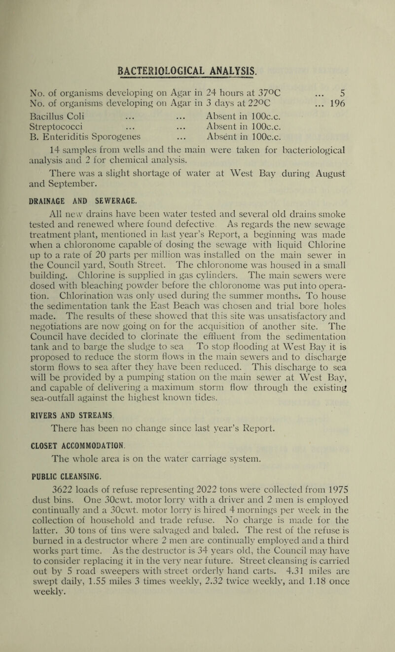 BACTERIOLOGICAL ANALYSIS. No. of organisms developing on Agar in 24 hours at 370C No. of organisms developing on Agar in 3 days at 220C Bacillus Coli Streptococci B. Enteriditis Sporogenes Absent in lOOc.c. Absent in lOOc.c. Absent in lOOc.c. 14 samples from wells and the main were taken for bacteriological analysis and 2 for chemical analysis. There was a slight shortage of water at West Bay during August and September. DRAINAGE AND SEWERAGE. All new drains have been water tested and several old drains smoke tested and renewed where found defective As regards the new sewage treatment plant, mentioned in last year’s Report, a beginning was made when a chloronome capable of dosing the sewage with liquid Chlorine up to a rate of 20 parts per million was installed on the main sewer in the Council yard, South Street. The chloronome was housed in a small building. Chlorine is supplied in gas cylinders. The main sewers were dosed with bleaching powder before the chloronome was put into opera- tion. Chlorination was only used during the summer months. To house the sedimentation tank the East Beach was chosen and trial bore holes made. The results of these showed that this site was unsatisfactory and negotiations are now going on for the acquisition of another site. The Council have decided to clorinate the effluent from the sedimentation tank and to barge the sludge to sea To stop hooding at West Bay it is proposed to reduce the storm hows m the main sewers and to discharge storm hows to sea after they have been reduced. This discharge to sea will be provided by a pumping station on the main sewer at West Bay, and capable of delivering a maximum storm how through the existing sea-outfall against the highest known tides. RIVERS AND STREAMS, There has been no change since last year’s Report. CLOSET ACCOMMODATION. The whole area is on the water carriage system. PUBLIC CLEANSING. 3622 loads of refuse representing 2022 tons were collected from 1975 dust bins. One 30cwt. motor lorry with a driver and 2 men is employed continually and a 30cwt. motor lorry is hired 4 mornings per week in the collection of household and trade refuse. No charge is made for the latter. 30 tons of tins were salvaged and baled. The rest of the refuse is burned in a destructor where 2 men are continually employed and a third works part time. As the destructor is 34 years old, the Council may have to consider replacing it in the very near future. Street cleansing is carried out by 5 road sweepers with street orderly hand carts. 4.31 miles are swept daily, 1.55 miles 3 times weekly, 2.32 twice weekly, and 1.18 once weekly.
