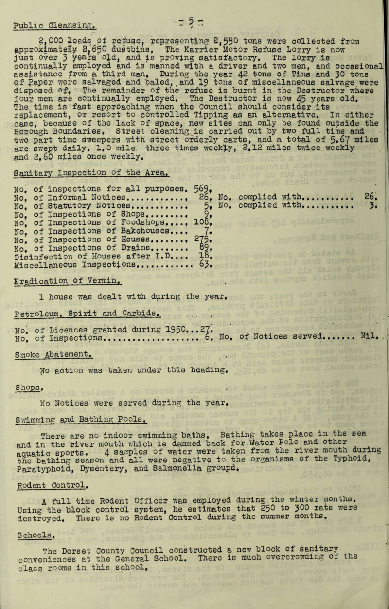 Public Cleansing. :5- ✓ §,000 loads pf refuse, representing 8,55° tons were collected from approximately 8,650 dustbins. The Karrier Motor Refuse Lorry is now just over 3 years’old, and is proving satisfactory. The lorry is continually employed and is'manned with a driver and two men, and occasional assistance from a third man, During the year 42 tons of Tins and 30 tons Of Paper were salvaged and baled,,and 19 tons of miscellaneous salvage.were disposed of, The remainder of the refuse is burnt in the Destructor where four men are continually employed. The Destructor is now 45 years old. The time is fast approaching when the Council should consider its replacement, or resort to controlled Tipping as an alternative. In either case, because of the lack of space, new sites can only be found outside the Borough Boundaries, Street cleaning is carried out by two full time and two part time sweepers with street orderly carts, and a total of 5*67 miles are swept daily, 1,0 mile, three times weekly, 2,12 miles twice weekly and 2,60 miles once weekly. 26, 3. Eradication of Vermin. 1 house was dealt with during the year. Petroleum. Spirit and Carbide, No| of Licences grahted during 195°...27. „ . No, of Inspections 6, No, of Notices served Nil, Smoke Abatement, No action was taken under this heading. Sanitary Inspection of the Area, No. of inspections for all purposes, 569t No, of Informal Notices. 2b, No, of Statutory Notices, 5* No, of Inspections of Shops 9» No, of Inspections of Foodshops,.,., 108, No, of Inspections of Bakehouses.,,, 7* No, of Inspections of Houses ,,, 275, No, of Inspections of Drains., 89, Disinfection of Houses after I,D.... 18, Miscellaneous Inspections, 63, No. complied with, No, complied with, Shops, No Notices were served during the year, Swimming and Bathing Pools. There are no indoor swimming baths. Bathing takes place in the sea and in the river mouth which is dammed back for Water Polo and other aquatic sports. 4 samples of water were taken from the river mouth during the bathing season and all were negative to the organisms of the Typhoid, Paratyphoid, Dysentery, and Salmonella groupd. Rodent Control. A full time Rodent Officer was employed during the winter months. Using the block control system, he estimates that 250 to J00 rats were destroyed. There is no Rodent Control during the summer months. Schools, The Dorset County Council constructed a new block of sanitary conveniences at the General School. There is much overcrowding of the class rooms in this school.