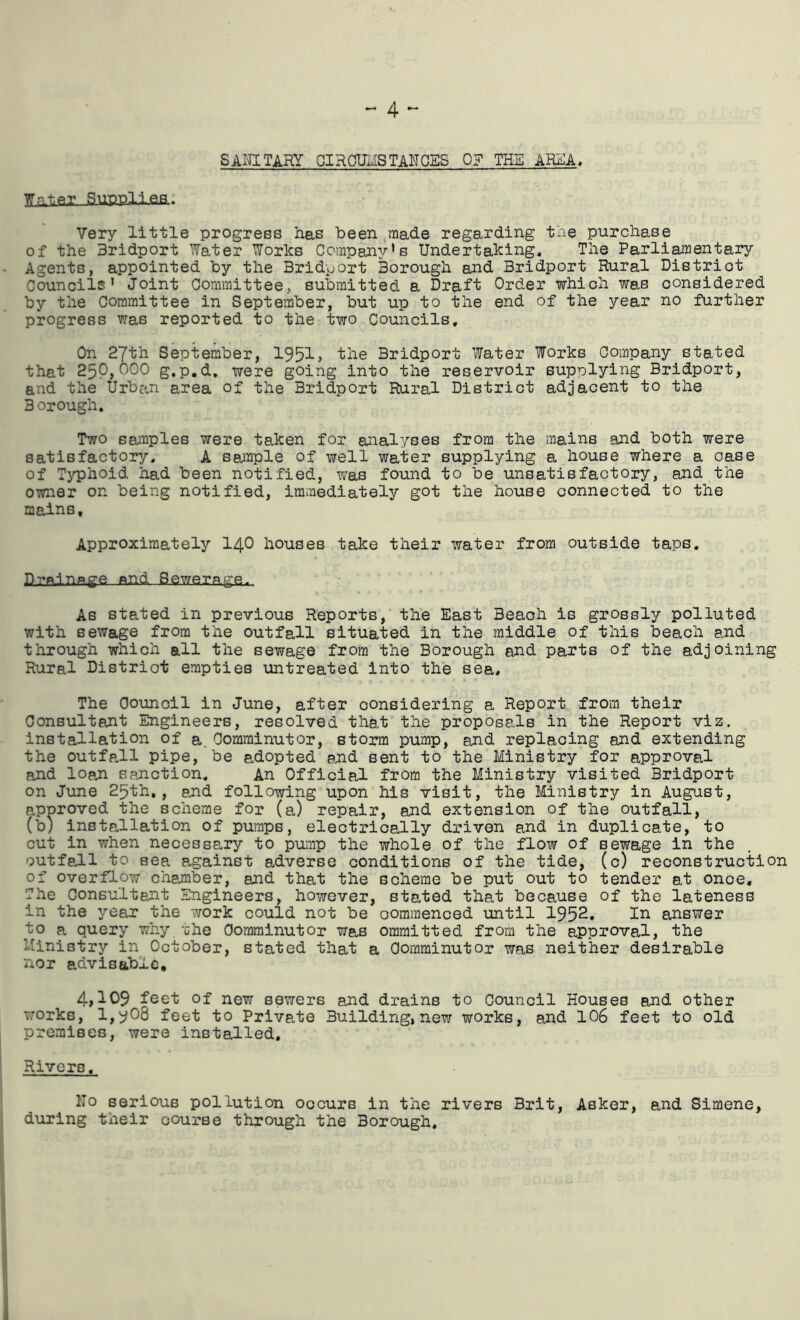 SAI^TARY giROmSTANOSS 0? THE AR^A, Wnt.Pr SuPDlieB. Very little progress has been ,rnade regarding the purchase of the Bridport Water Works Company's Undertaking. The Parli^entary Agents, appointed by the Bridport Borough and Bridport Rural District Councils' Joint Committee, submitted a Draft Order which was considered by the Committee in September, but up to the end of the year no further progress was reported to the two Councils, On 27th September, 195^» the Bridport Water Works Company stated that 250,000 g.p.d, were going into the reservoir supplying Bridport, and the Urban area of the Bridport Rural District adjacent to the Borough. Two sa^nples were taken for analyses from the mains and both were satisfactory, A saiaple of well water supplying a house where a case of Typhoid had been notified, was found to be unsatisfactory, and the owner on being notified, immediately got the house connected to the mains. Approximately I40 houses take their water from outside taps. P-pRinRge nnd Sewerage. As stated in previous Reports, the East Beaoh is grossly polluted with sewage from the outfall situated in the middle of this beach and through which all the sewage from the Borough end parts of the adjoining Rural District empties untreated into the sea# The Oounoil in June, after considering a Report from their Consultant Engineers, resolved that the proposals in the Report viz. installation of a.Oomrainutor, storm pump, and replacing and extending the outfe.ll pipe, be adopted and sent to the Ministry for approval and loan spnction. An Official from the Ministry visited Bridport on June 25th,, end following upon his visit, the Ministry in August, approved the scheme for (a) repair, and extension of the outfall, (b) installation of pumps, electrically driven and in duplicate, to cut in when necessary to pump the whole of the flow of sewage in the outfeJ-l to sea against adverse conditions of the tide, (c) reconstruction of overflow chamber, and that the scheme be put out to tender at once. The Consultant Engineers, ho^vever, stated that because of the lateness in the year the work could not be oommenced until 1952. In answer to a query why ohe Oomminutor was oramitted from the approval, the Ministry in October, stated that a Oomminutor was neither desirable nor advisable, 4,109 feet of new sewers and drains to Council Houses and other works, 1,908 feet to Private Building, new works, and 106 feet to old premises, were installed. Rivers. Ho serious pollution occurs in the rivers Brit, Asker, and Simene, during their course through the Borough.