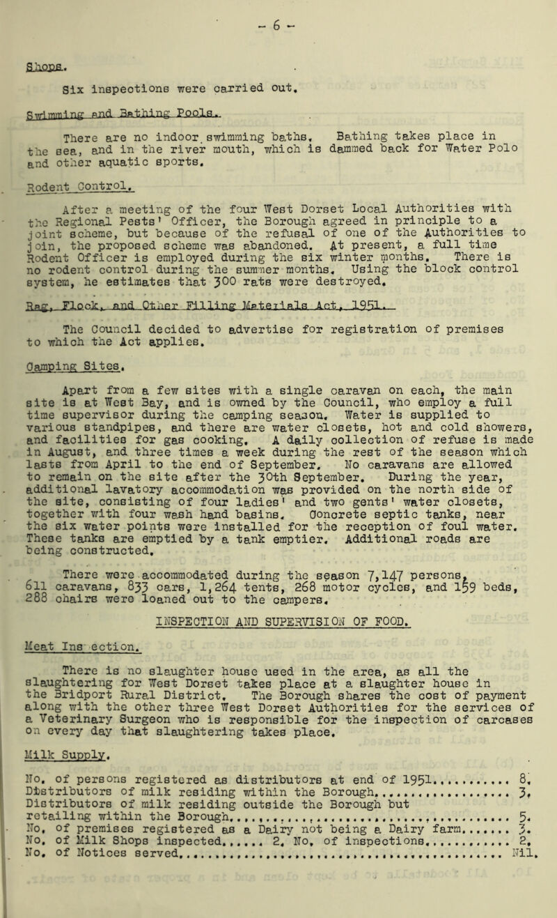 aiiQCfi.. Six inspections were carried out, p^mming PJ1(L Bfttiling PQP.Is.,. There are no indoor, swimming baths, Ba.thing takes place in the sea, and in the river mouth, which is dammed back for Water Polo and other aquatic sports, Podent Control, After a meeting of the four West Dorset Local Authorities with the Regional Pests’ Officer, the Borough agreed in principle to a joint scheme, but because of the refusal of one of the Authorities to join, the proposed scheme was abandoned. A’t present, a full time Rodent Officer is employed during the six winter months. There is no rodent control during the summer months. Using the block control system, he estimates that ^00 rats were destroyed. -ai;d Qt-iier Filling Mateila.Is Act» 1951-*- The Council decided to advertise for registration of premises to which the Act applies. Camping Sites, Apart from a few sites with a single caravan on each, the main site is at West Bay, and is owned by the Council, who employ a full time supervisor during the camping season. Water is supplied to various standpipes, and there are water closets, hot and cold showers, and facilities for gas cooking, A daily collection of refuse is made in August, and. three times a week during the rest of the season which lasts from April to the end of September, No caravans are allowed to remain on the site after the 3^”^^ September, During the year, additional lavatory accommodation was provided on the north side of the site, consisting of four ladies' and two gents' water closets, together with four webh hand basins. Concrete septic tanks, near the six Water points were installed for the reception of foul water. These tanks are emptied by a tank emptier. Additional roads are being constructed. There were accommodated during the season 7>147 persons, oil caravans, 833 cars, 1,264 tents, 268 motor cycles, and I59 beds, 288 chairs were loaned out to the campers. INSPECTION AND SUPERVISION OF FOOD Meat Ins pection, There is no slaughter house used in the area, as all the slaughtering for West Dorset takes place at a slaughter house in the Bridport Rural District, The Borough shares the cost of payment along with the other three West Dorset Authorities for the services of a Veterinary Surgeon who is responsible for the inspection of carcases on every day that slaughtering takes place. Milk Supply, No, of persons registered as distributors at end of 195I.,* 8, Distributors of milk residing within the Borough. 3* Distributors of milk residing outside the Borough but retailing within the Borough, 5- No, of premises registered as a Dairy not being a Dairy farm,,,,.,, 3* No. of Milk Shops inspected 2, No, of inspections, *2, No, of Notices served Nil,