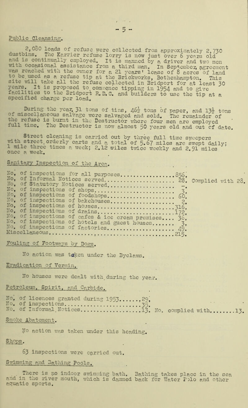 Public Cleansinp;. 2,080 loads of refuse were collected from approximately 2 73O dustbins. The Karrier refuse lorry is now just over 6 years oid p.nd is continually employed. It is manned by a, driver and tv/o men with occasional^ assistance from a third man. In September, agreement was rCcached with the ovnier for 0. 21 years' lease of 8 acres of land to be used as a, refuse tip at the Brickworks, Bothenhampton, This site will take a,ll the refuse collected in Bridport for at least 30 years. ^It is proposed to_commence tipping in 1954 nnd to give fp.cilities to the Bridport R, D, 0, and builders to use the tip at a specified charge per load. During tnc year, 31 tons of tins, tons of paper, and 134- tons Of miscellaneous salvage were salvaged and sold. The remainder of the refuse is burnt in the Destructor v/here four men are employed full time. The Destructor is now almost 5^ yea,rs old and out of da.tc, . Street cleaning is canriod out by three full time SYireopers ^th street, orderly cants and a. tota.l of ^,G'J miles are swept daily; 1 mile three times a. v/eck; 2,12 miles twice weekly and 2,91 miles once a week. Sanitary Inspection of the Area. Xo, of inspections for p:,!! purposes Ho, of Informal Notices served No, of Statutory Notices served!!!!!!!!!!!!!*''’ No, of inspections of shops......!!!!!!!!!!!!!!’ No, of inspections of foodshops!!!!!!!!!!!!!!!!! No, of inspections of bakehouses!!!!!!!!!!!!!!!! No, of inspections of houses !!!!!!!!!!!!!! No, of inspections of drains...!!!!!!!!!!!!!!!!! No, of inspections of ca.fes & ice crean premises ho, of inspections of hotels and guest houses... No. of inspections of factories Kiscellaneous 2, 316, 49. 215. Complied with 28, Fouling of Footways by Dogs. No auction wa-S token under the Byela.ws, Eradication of Vermin. No houses were dea.lt v/ith_ during the year. Petroleum, Spirit, and Carbide, No, of licences granted during 1953 29, No. cf inspections !..!35! No. of Inforraa.l. Notices I3, ro. complied with, I3, Smoke Aba.tcment. No action v;as taken under this hca.ding. Shops. 63 inspections were carried out. Swimming and Ba.thing Pools. _ ^ Tnere is no indoor sv/imming bath, Ba.thing takes place in the sea and in tiie river mouth, which is dajnmed ba.ck for TTater Pilo and other apua.tic sports.
