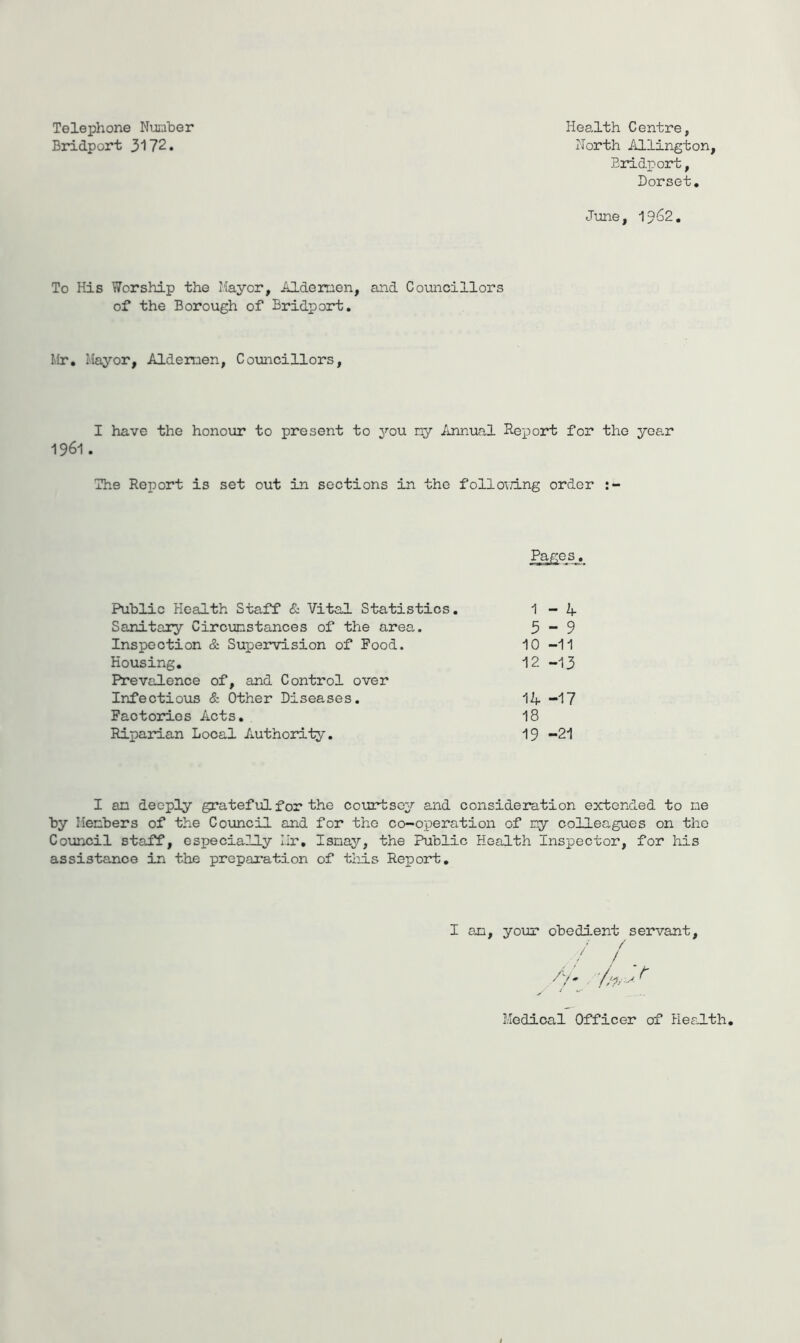 Telephone Nuciher Bridport 3172. Health Centre, Horth Aldington, Eridpoi*t, Dorset, June, 19^2. To His Worship the Mayor, Aldemen, and Councillors of the Borough of Bridport. Mr. Mayor, Alderraen, Cotnicillors, I have the honour to present to j^’ou ny Annual Report for the year 1961 . The Report is set out in sections in the follo'iTing order Pages. Public Health Staff & Vital Statistics. 1-4 Sanitary Circumstances of the area. 5-9 Inspection & Supervision of Pood. 10-11 Housing, 12 -13 Prevalence of, and Control over Infectious & Other Diseases. 14 -17 Factories Acts. 18 Riparian Local Authority, 19 -21 I an deeply grateful for the courtsey and consideration extended to ne by Members of the Council and for the co-operation of ny colleagues on the Coxoncil staff, especially Mr, Isnay, the Public Health Inspector, for his assistance in the preparation of tiuLs Report, I am. your obedient servant / / / > Medical Officer of Health