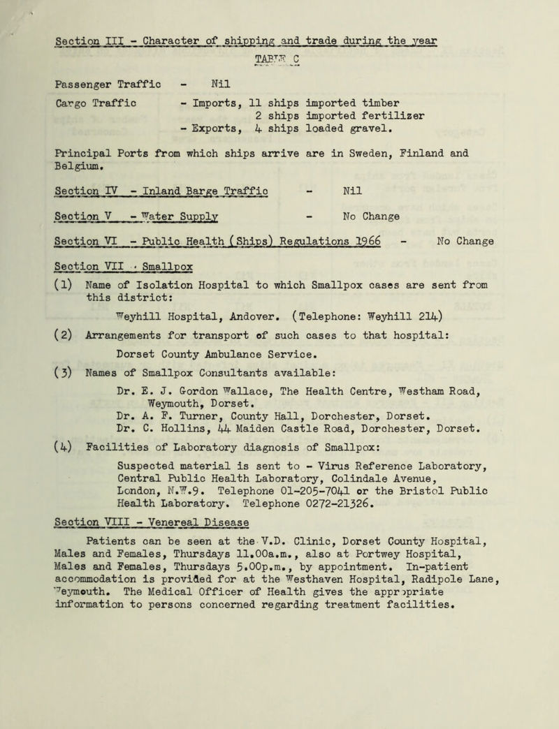 Passenger Traffic Nil Cargo Traffic - Imports, 11 ships imported timber 2 ships imported fertilizer - Exports, ships loaded gravel. Principal Ports from which ships arrive are in Sweden, Finland and Belgium, Section IV - Inland Barge Traffic - Nil Section V - 'Water Supply - No Change Section VI - Public Health (Ships) Regulations 1966 - No Change Seqtion VII ♦ Smallpox (1) Name of Isolation Hospital to which Smallpox cases are sent from this district: ■’’^eyhill Hospital, Andover, (Telephone: Weyhill 214) (2) Arrangements for transport of such cases to that hospital: Dorset County Ambulance Service, (3) Names of Smallpox Consultants available: Dr, E. J. G-ordon Wallace, The Health Centre, Westham Road, Weymouth, Dorset, Dr. A. P. Turner, County Hall, Dorchester, Dorset. Dr, C. Hollins, 44 Maiden Castle Road, Dorchester, Dorset, (4) Facilities of Laboratory diagnosis of Smallpox: Suspected material is sent to - Virus Reference Laboratory, Central Public Health Laboratory, Colindale Avenue, London, N,W.9, Telephone 01-205-7041 or the Bristol Public Health Laboratory. Telephone 0272-21326. Section VIII - Venereal Disease Patients can be seen at the V.D. Clinic, Dorset County Hospital, Males and Females, Thursdays 11.00a,m., also at Portwey Hospital, Males and Females, Thursdays 5«00p,m., by appointment. In-patient accommodation is provided for at the Westhaven Hospital, Radipole Lane, Weymouth. The Medical Officer of Health gives the appropriate information to persons concerned regarding treatment facilities.
