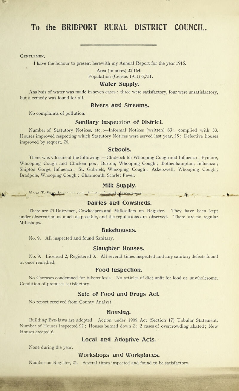 To the BRIDPORT RURAL DISTRICT COUNCIL. Gentlemen, I have the honour to present herewith my Annual Report for the year 1915. Area (in acres) 32,164. Population (Census 1911) 6,731. Water Suppiy. Analysis of water was made in seven cases : three were satisfactory, four were unsatisfactory, but a remedy was found for all. Rivers aod Streams. No complaints of pollution. Saostary irEspectioir o! District. Number of Statutory Notices, etc.:—Informal Notices (written) 63 ; complied with 33. Houses improved respecting which Statutory Notices were served last year, 25 ; Defective houses improved by request, 26. ScSiools. There was Closure of the following :—Chideock for Whooping Cough and Influenza ; Pymore, Whooping Cough and Chicken pox; Burton, Whooping Cough ; Bothenhampton, Influenza ; Shipton Gorge, Influenza: St. Gabriels, Whooping Cough ; xAskerswell, Whooping Cough; Bradpole, Whooping Cough ; Charmouth, Scarlet Fever. Miik Supply. Dairies arad Cowsfieds. There are 29 Dairymen, Cowkeepers and Milksellers on Register, under observation as much as possible, and the regulations are observed. Milkshops. Bakehouses. No. 9. All inspected and found Sanitary. Slaughter Houses. No. 9. Licensed 2, Registered 3. All several times inspected and any sanitary defects found at once remedied. Food iRspectsorz. No Carcases condemned for tuberculosis. No articles of diet unfit for food or unwholesome. Condition of premises satisfactory. Sale o? Food and Drugs Act. No report received from County Analyst. Housing. Building Bye-laws are adopted. Action under 1909 Act (Section 17) Tabular Statement. Number of Houses inspected 92 ; Houses burned down 2 ; 2 cases of overcrowding abated ; New Houses erected 6. Local and Adoptive Acts. None during the year. Workshops and Workplaces. Number on Register, 21. Several times inspected and found to be satisfactory. ^ They have been kept There are no regular