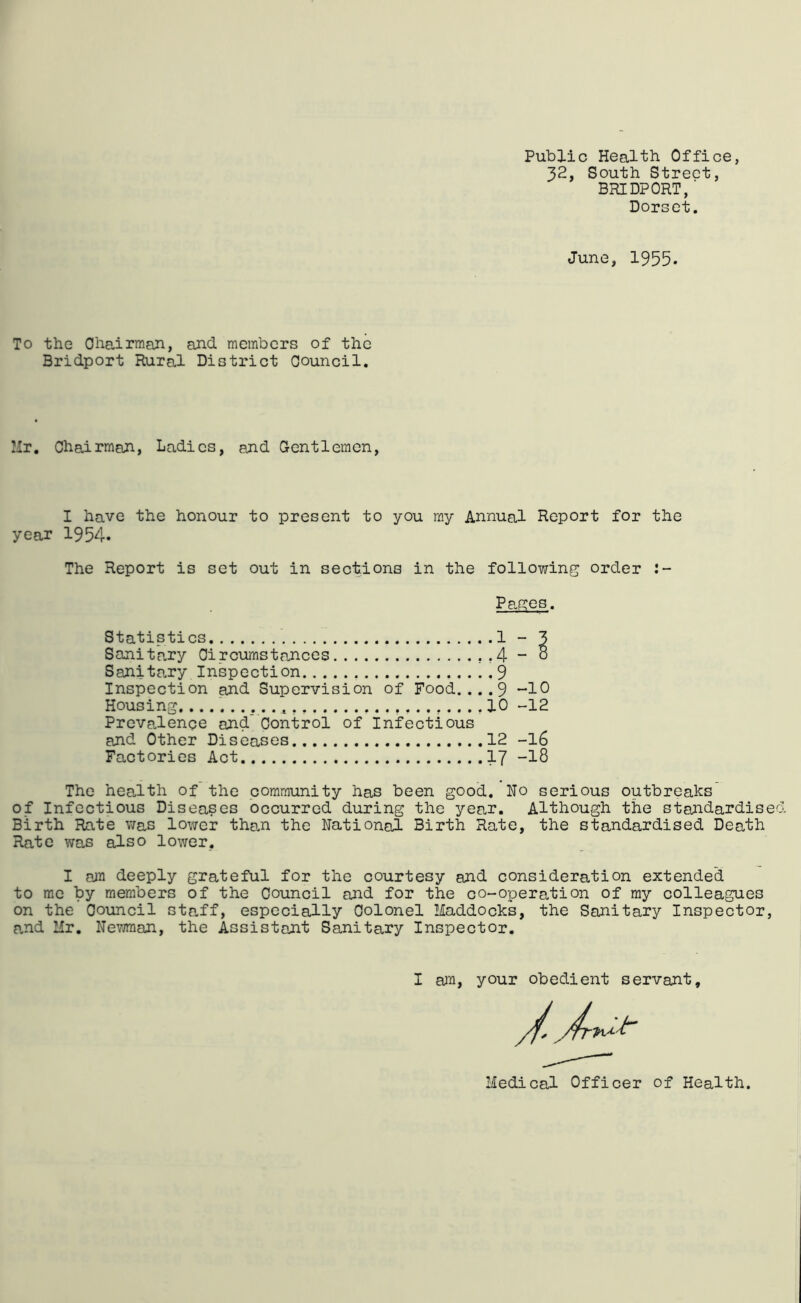 Public Health Office, 32, South Street, BRIDPORT, ■ Dorset. June, 1955. To the Ohairman, and members of the Bridport Rural District Oouncil. Mr. Chairman, Ladies, and Gentlemen, I have the honour to present to you my Annual Report for the year 1954. The Report is set out in sections in the following order Pa.ges. Statistics 1 - 3 Sanitcary Circumstances ,,4 - o Sanita.ry Inspection 9 Inspection and Supervision of Food.... 9 *-10 Housing. 10 -12 Prevalence and Control of Infectious and Other Diseases 12 -I6 Factories Act I7 -18 The heaJth of the community has been good. Ho serious outbreaks' of Infectious Diseases occurred during the yea.r. Although the standardise Birth Rate was lower than the National Birth Rate, the standardised Death Rate was also lower, I aju deeply grateful for the courtesy and consideration extended to me by members of the Council and for the co-operation of my colleagues on the Council staff, especially Colonel Haddocks, the Sanitary Inspector, a,nd Mr. Newman, the Assistant Sanitary Inspector. I ail, your obedient servant. Medical Officer of Health.