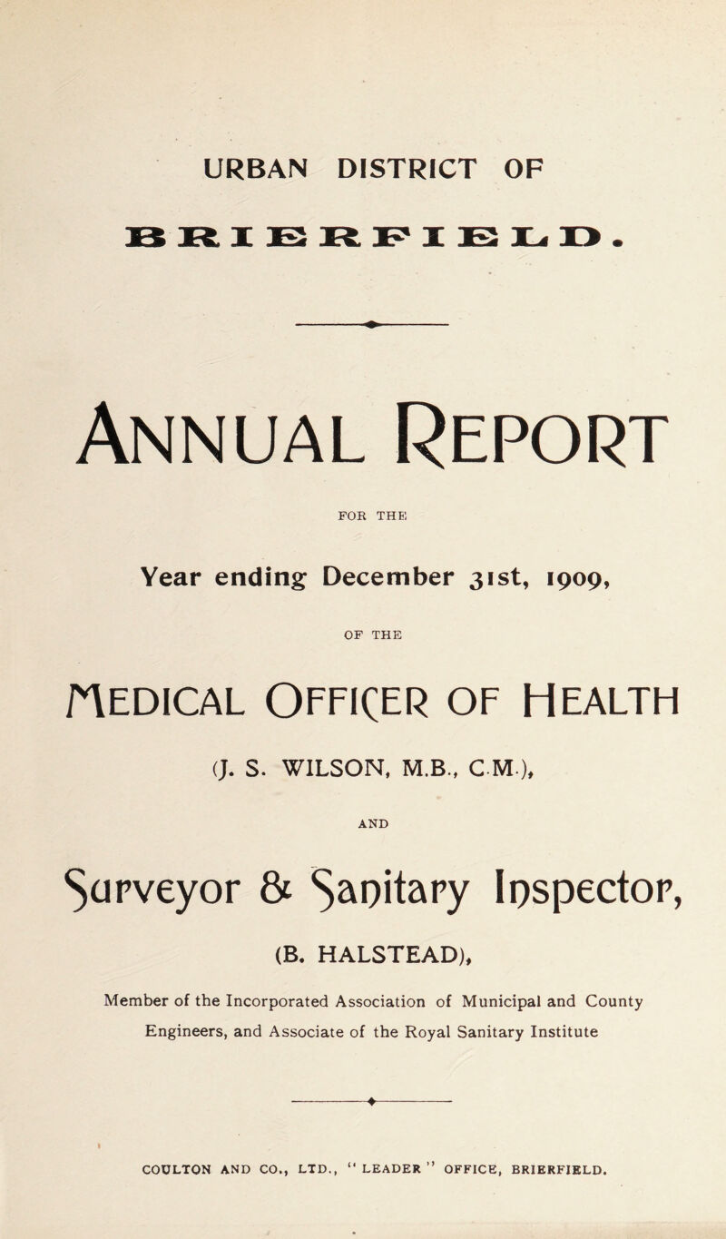 URBAN DISTRICT OF Annual Report FOR THEl Year ending December 31st, 1909, OF THE riEDiCAL Officer of Health (J. s. WILSON. M.B., C M ), AND ^apveyor & Capitapy Ipspectop, (B. HALSTEAD), Member of the Incorporated Association of Municipal and County Engineers, and Associate of the Royal Sanitary Institute I “ LEADER ” OFFICE, BRIERFIELD. COULTON AND CO., LTD.,