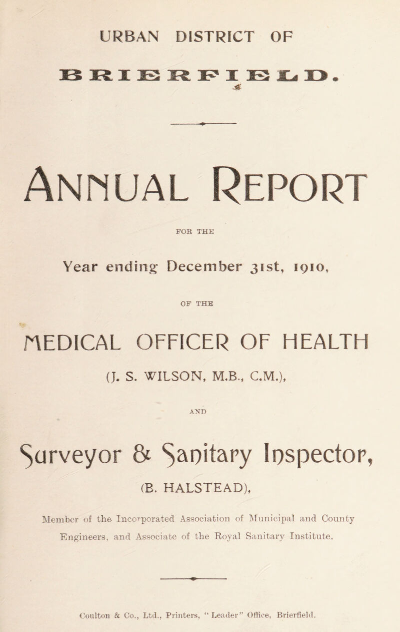 URBAN DISTRICT OF BRIERFIELD. 4t Annual Report FOR THE Year ending; December 31st, 1910, OF THE flEDICAL OFFICER OF HEALTH (J. S. WILSON, M.B., C.M.), AND Surveyor & Sanitary Inspector, (E. HALSTEAD), Member of the Incorporated Association of Municipal and County Engineers, and Associate of the Royal Sanitary Institute. Coulton & Co., Ltd., Printers, “ Leader” Office, Brierfield.