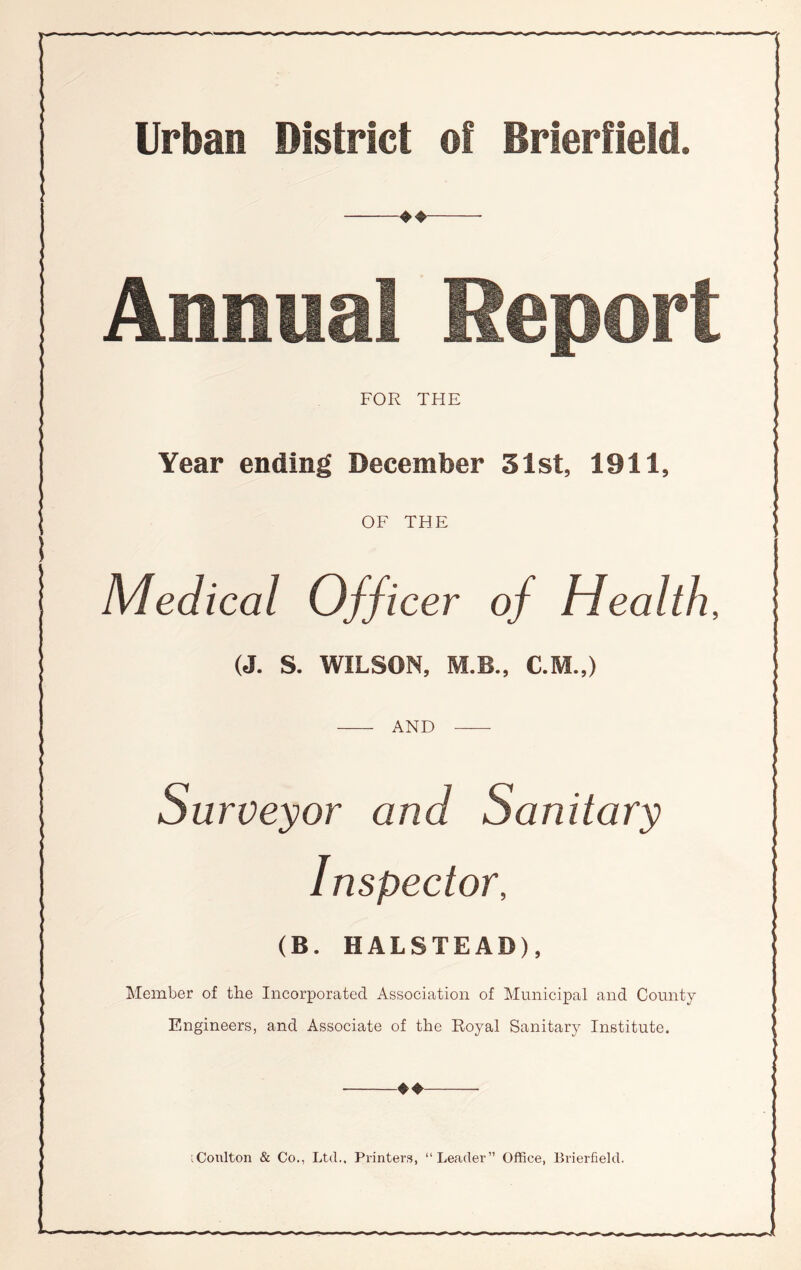 Urban District of Brierfield. Annual Report FOR THE Year ending December 31st, 1911, OF THE Medical Officer of Health, (J. S. WILSON, M.B., C.M.,) AND Surveyor and Sanitary Inspector, (B. HALSTEAD), Member of the Incorporated Association of Municipal and County Engineers, and Associate of the Royal Sanitary Institute. ♦♦ iCoulton & Co., Ltd., Printers, “Leader” Office, Brierfield.