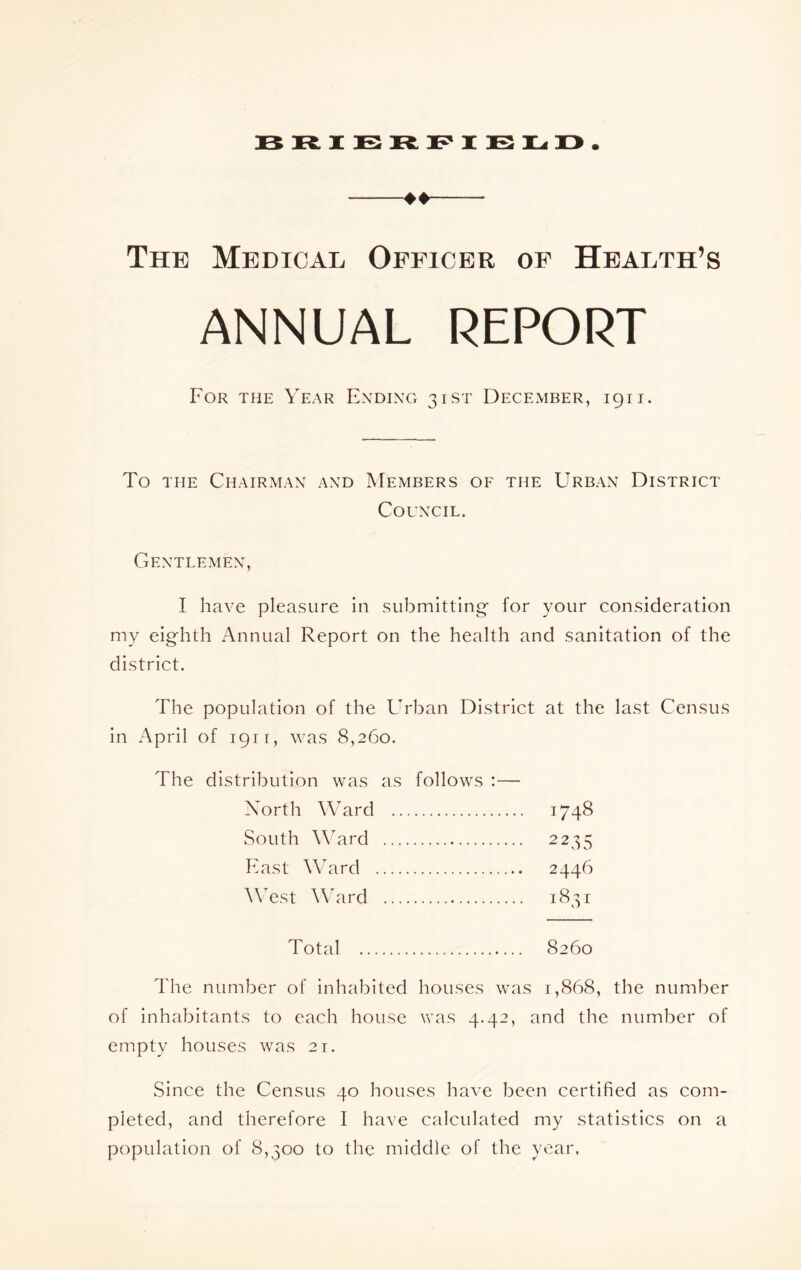 The Medical Officer of Health’s ANNUAL REPORT For the Year Ending 3tst December, 1911. To THE Chairman and Members of the Urban District Council. Gentlemen, I have pleasure in submitting* for your consideration my eighth Annual Report on the health and sanitation of the district. The population of the Urban District at the last Census in April of 1911, was 8,260. The distribution was as follows :— Xorth W'ard South Ward East Ward A\Tst AAhird 1748 Total 8260 The number of inhabited houses was 1,868, the number of inhabitants to each house was 4.42, and the number of empty houses was 21. Since the Census 40 houses have been certified as com- pleted, and therefore I have calculated my statistics on a population of 8,300 to the middle of the year.